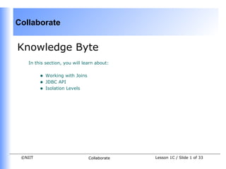 Collaborate


Knowledge Byte
    In this section, you will learn about:


         •   Working with Joins
         •   JDBC API
         •   Isolation Levels




 ©NIIT                            Collaborate   Lesson 1C / Slide 1 of 33
 