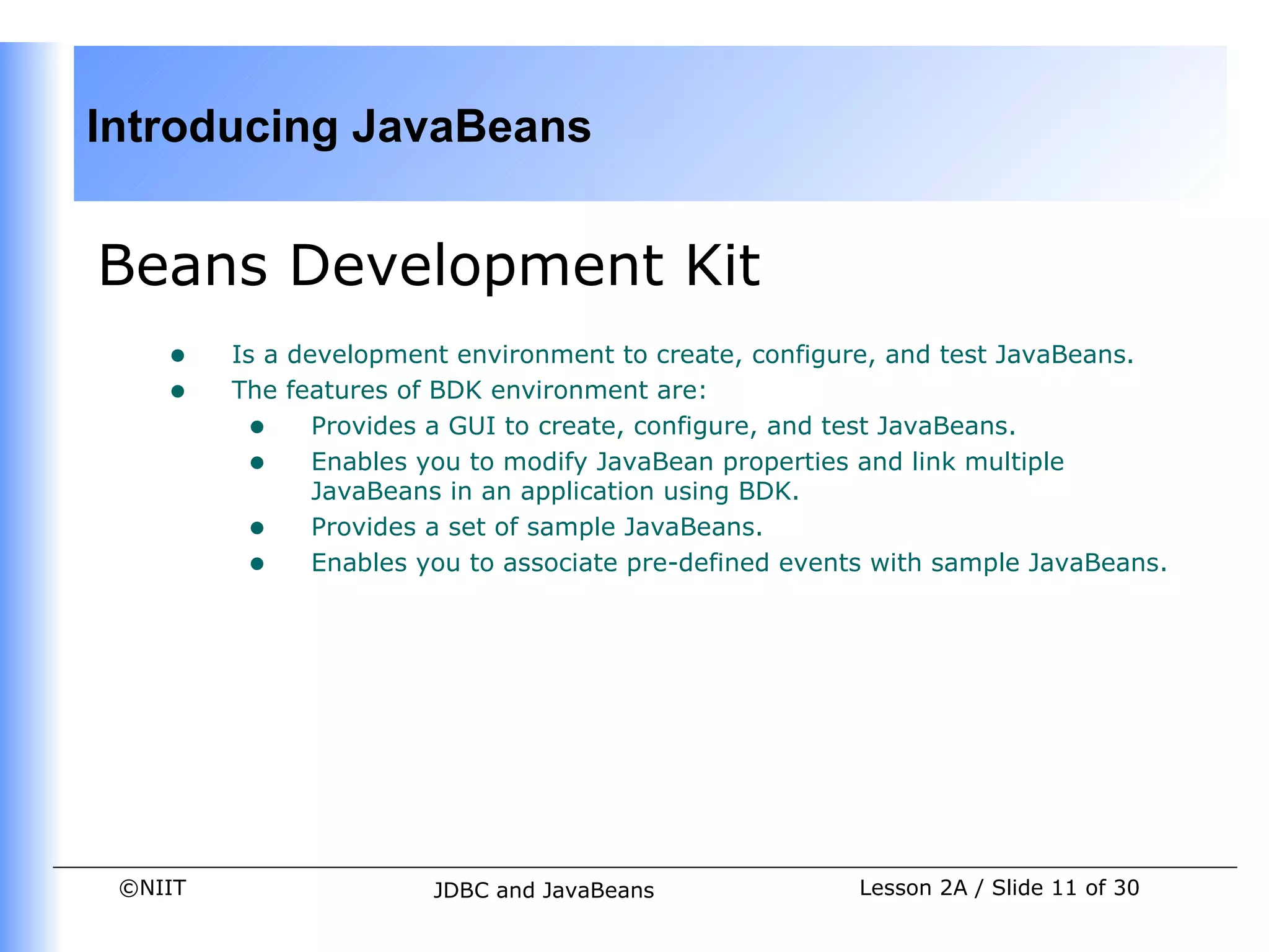 Introducing JavaBeans


Beans Development Kit
    •    Is a development environment to create, configure, and test JavaBeans.
    •    The features of BDK environment are:
          • Provides a GUI to create, configure, and test JavaBeans.
          • Enables you to modify JavaBean properties and link multiple
                JavaBeans in an application using BDK.
          • Provides a set of sample JavaBeans.
          • Enables you to associate pre-defined events with sample JavaBeans.




 ©NIIT                  JDBC and JavaBeans             Lesson 2A / Slide 11 of 30
 