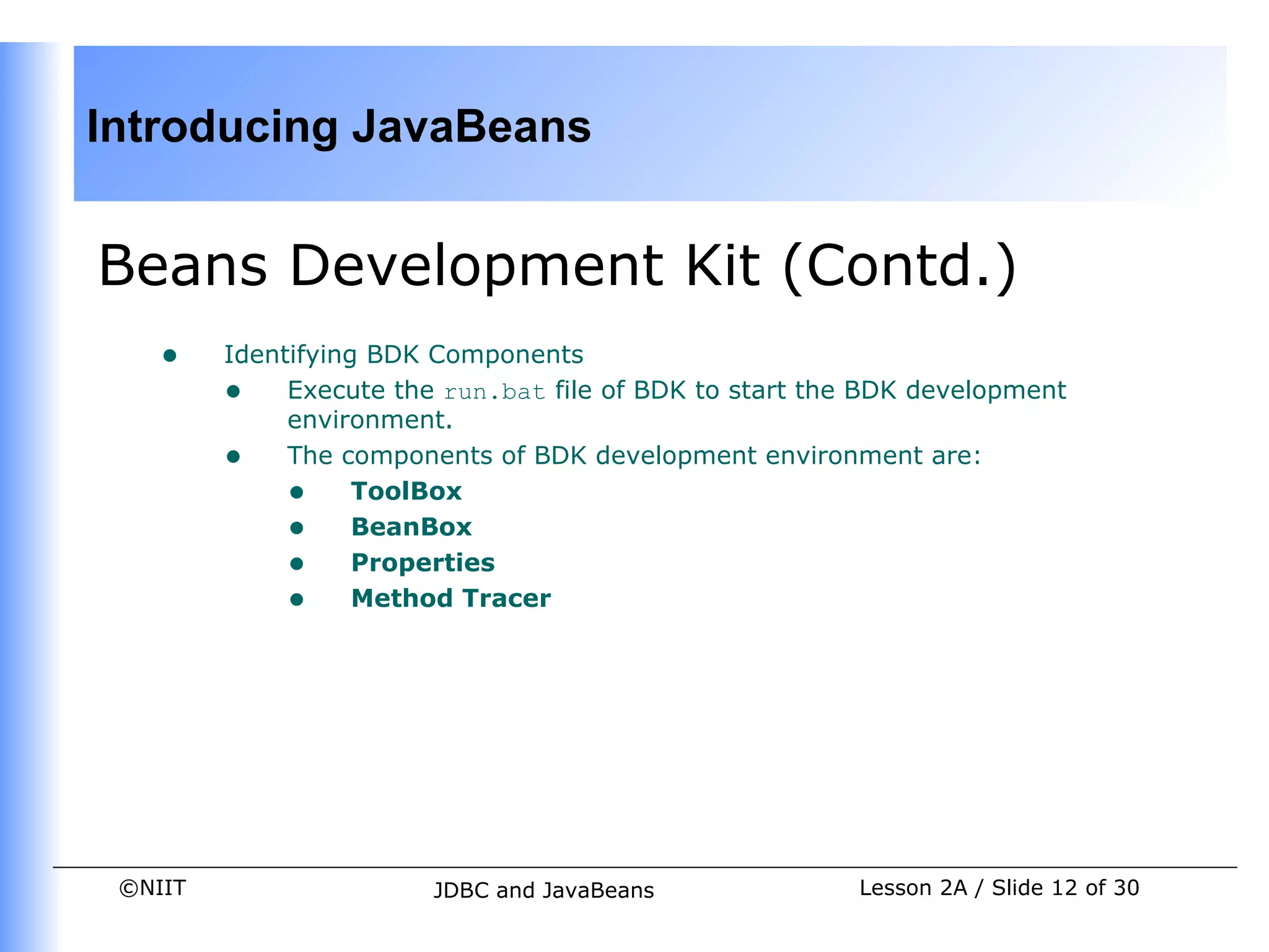 Introducing JavaBeans


Beans Development Kit (Contd.)
    •    Identifying BDK Components
         • Execute the run.bat file of BDK to start the BDK development
              environment.
         • The components of BDK development environment are:
              • ToolBox
              • BeanBox
              • Properties
              • Method Tracer




 ©NIIT                  JDBC and JavaBeans             Lesson 2A / Slide 12 of 30
 