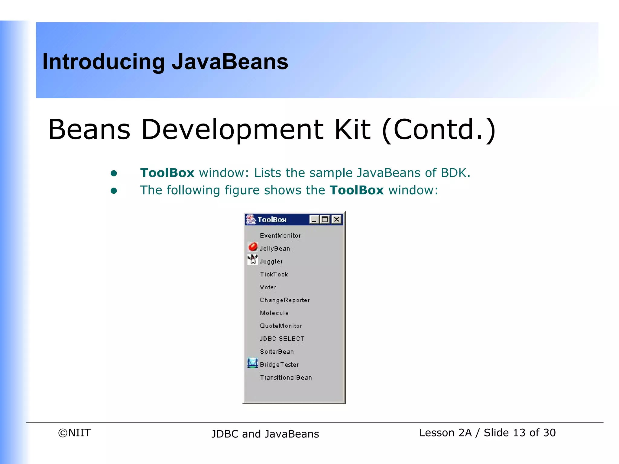 Introducing JavaBeans


Beans Development Kit (Contd.)
         •   ToolBox window: Lists the sample JavaBeans of BDK.
         •   The following figure shows the ToolBox window:




 ©NIIT                 JDBC and JavaBeans              Lesson 2A / Slide 13 of 30
 