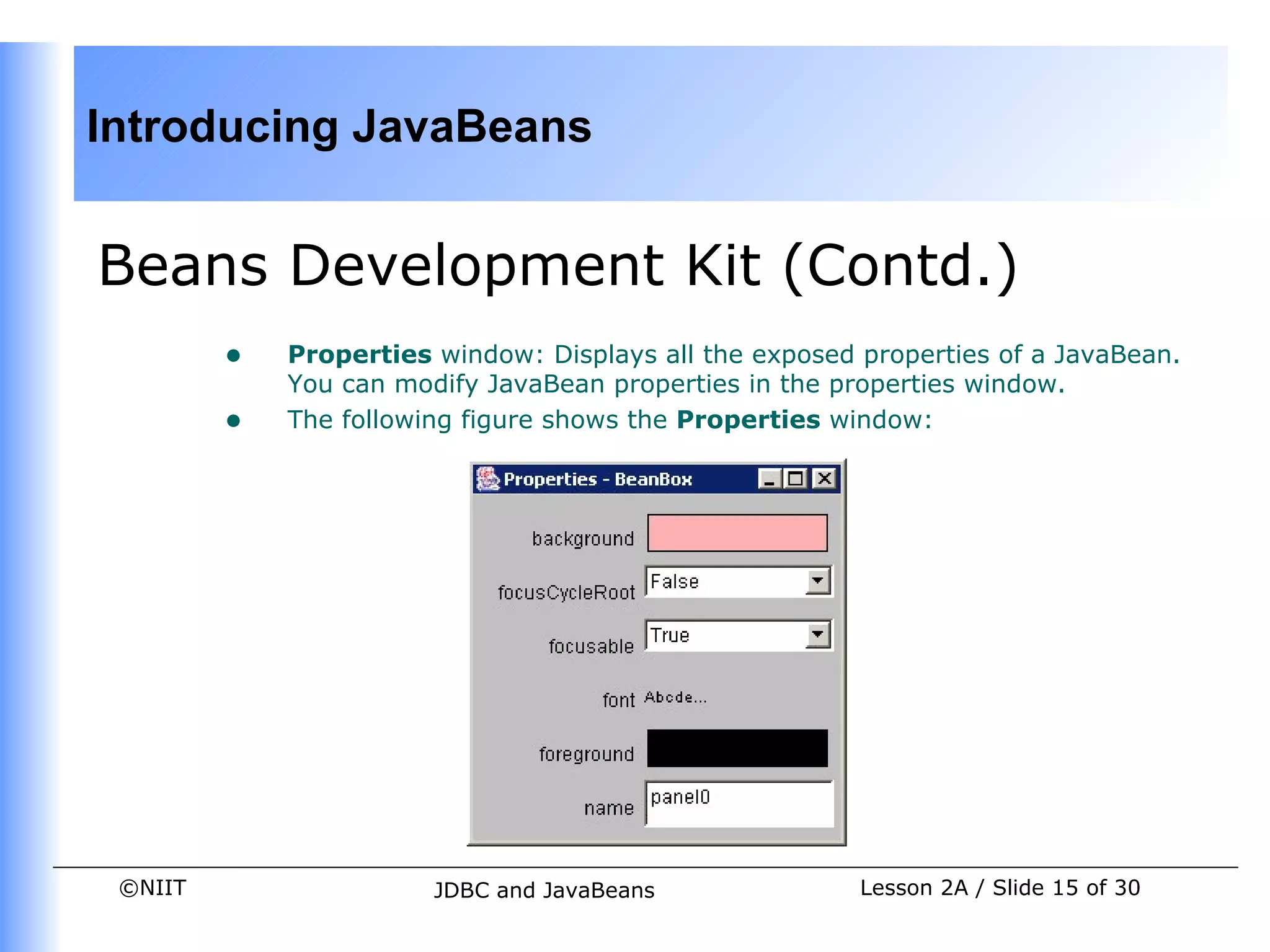 Introducing JavaBeans


Beans Development Kit (Contd.)
         •   Properties window: Displays all the exposed properties of a JavaBean.
             You can modify JavaBean properties in the properties window.
         •   The following figure shows the Properties window:




 ©NIIT                  JDBC and JavaBeans               Lesson 2A / Slide 15 of 30
 