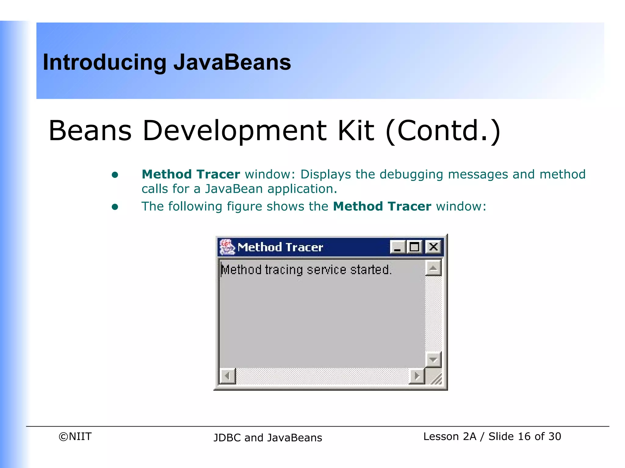 Introducing JavaBeans


Beans Development Kit (Contd.)
         •   Method Tracer window: Displays the debugging messages and method
             calls for a JavaBean application.
         •   The following figure shows the Method Tracer window:




 ©NIIT                 JDBC and JavaBeans            Lesson 2A / Slide 16 of 30
 