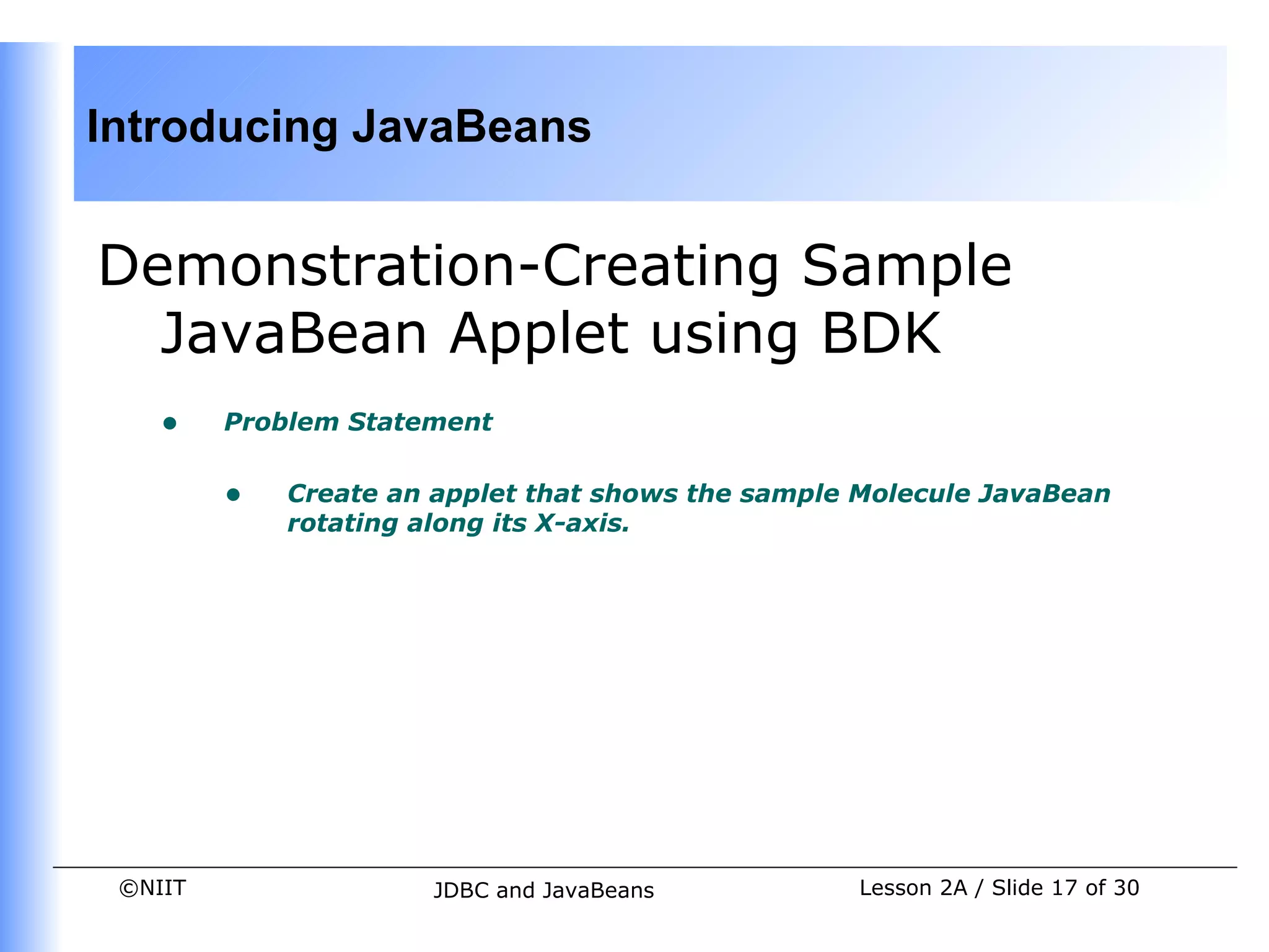 Introducing JavaBeans


Demonstration-Creating Sample
  JavaBean Applet using BDK
    •    Problem Statement


         •   Create an applet that shows the sample Molecule JavaBean
             rotating along its X-axis.




 ©NIIT                JDBC and JavaBeans           Lesson 2A / Slide 17 of 30
 