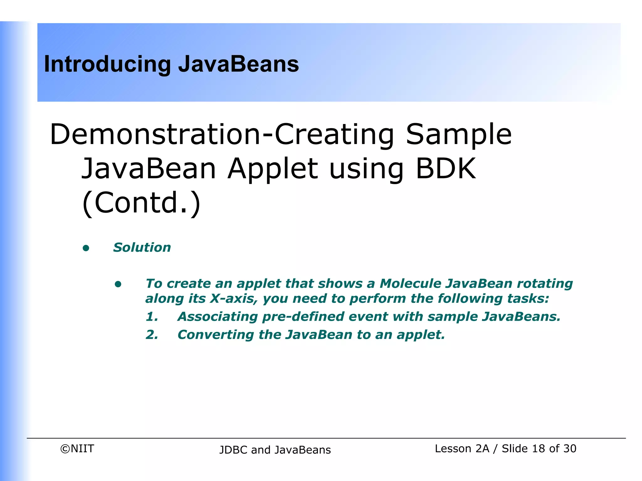 Introducing JavaBeans


Demonstration-Creating Sample
  JavaBean Applet using BDK
  (Contd.)
    •    Solution


         •   To create an applet that shows a Molecule JavaBean rotating
             along its X-axis, you need to perform the following tasks:
             1. Associating pre-defined event with sample JavaBeans.
             2. Converting the JavaBean to an applet.




 ©NIIT                 JDBC and JavaBeans           Lesson 2A / Slide 18 of 30
 