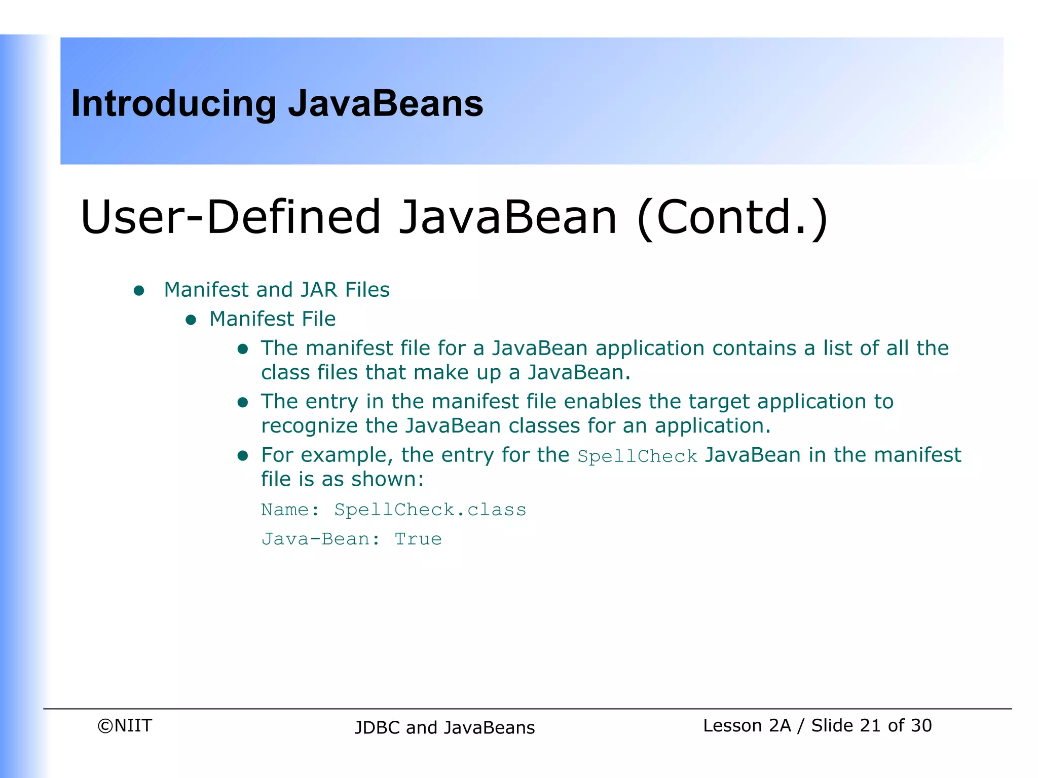 Introducing JavaBeans


User-Defined JavaBean (Contd.)
    •    Manifest and JAR Files
          • Manifest File
               • The manifest file for a JavaBean application contains a list of all the
                  class files that make up a JavaBean.
               • The entry in the manifest file enables the target application to
                  recognize the JavaBean classes for an application.
               • For example, the entry for the SpellCheck JavaBean in the manifest
                  file is as shown:
                  Name: SpellCheck.class
                  Java-Bean: True




 ©NIIT                     JDBC and JavaBeans                 Lesson 2A / Slide 21 of 30
 