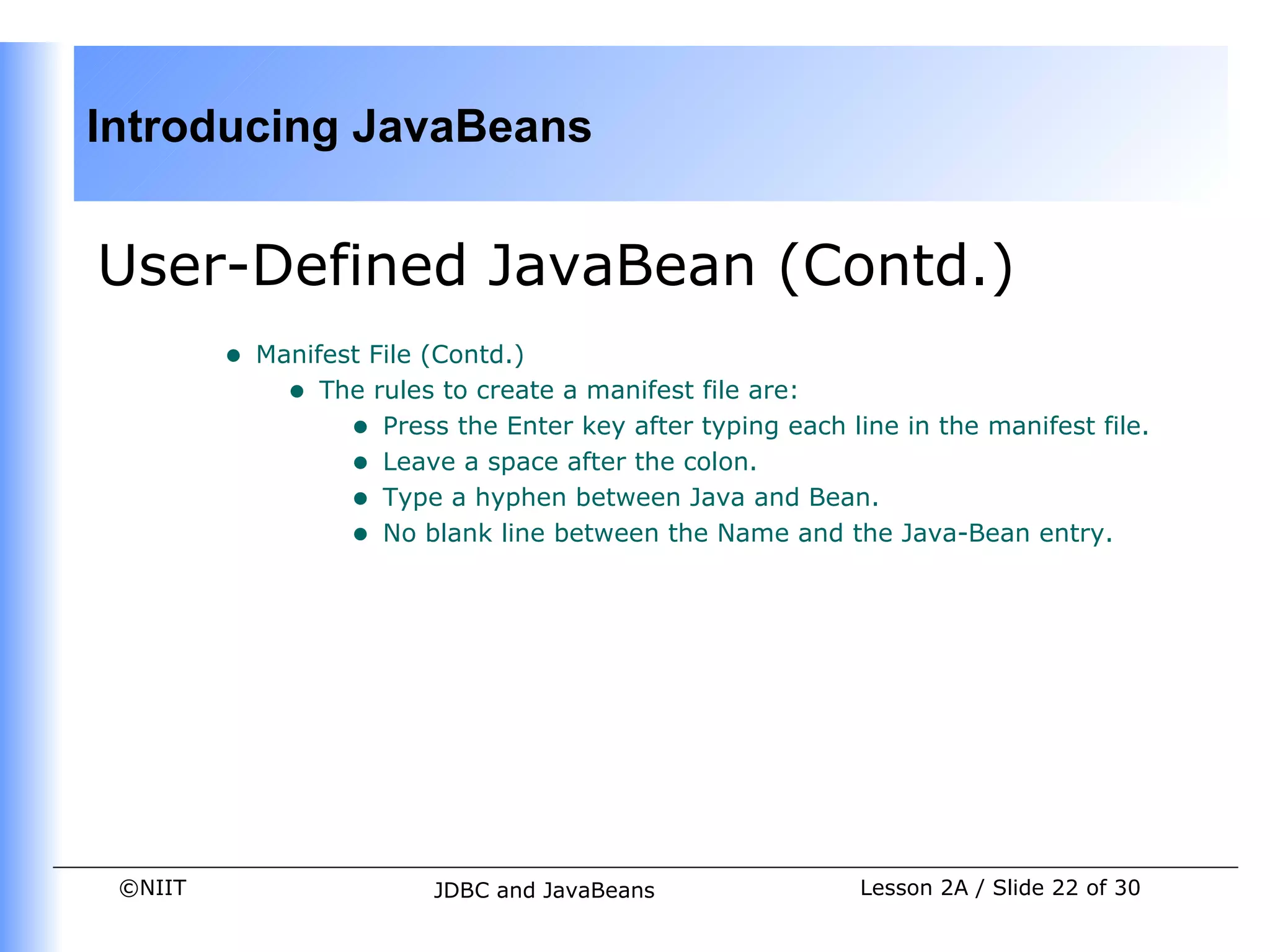 Introducing JavaBeans


User-Defined JavaBean (Contd.)
         •   Manifest File (Contd.)
               • The rules to create a manifest file are:
                    • Press the Enter key after typing each line in the manifest file.
                    • Leave a space after the colon.
                    • Type a hyphen between Java and Bean.
                    • No blank line between the Name and the Java-Bean entry.




 ©NIIT                     JDBC and JavaBeans                 Lesson 2A / Slide 22 of 30
 