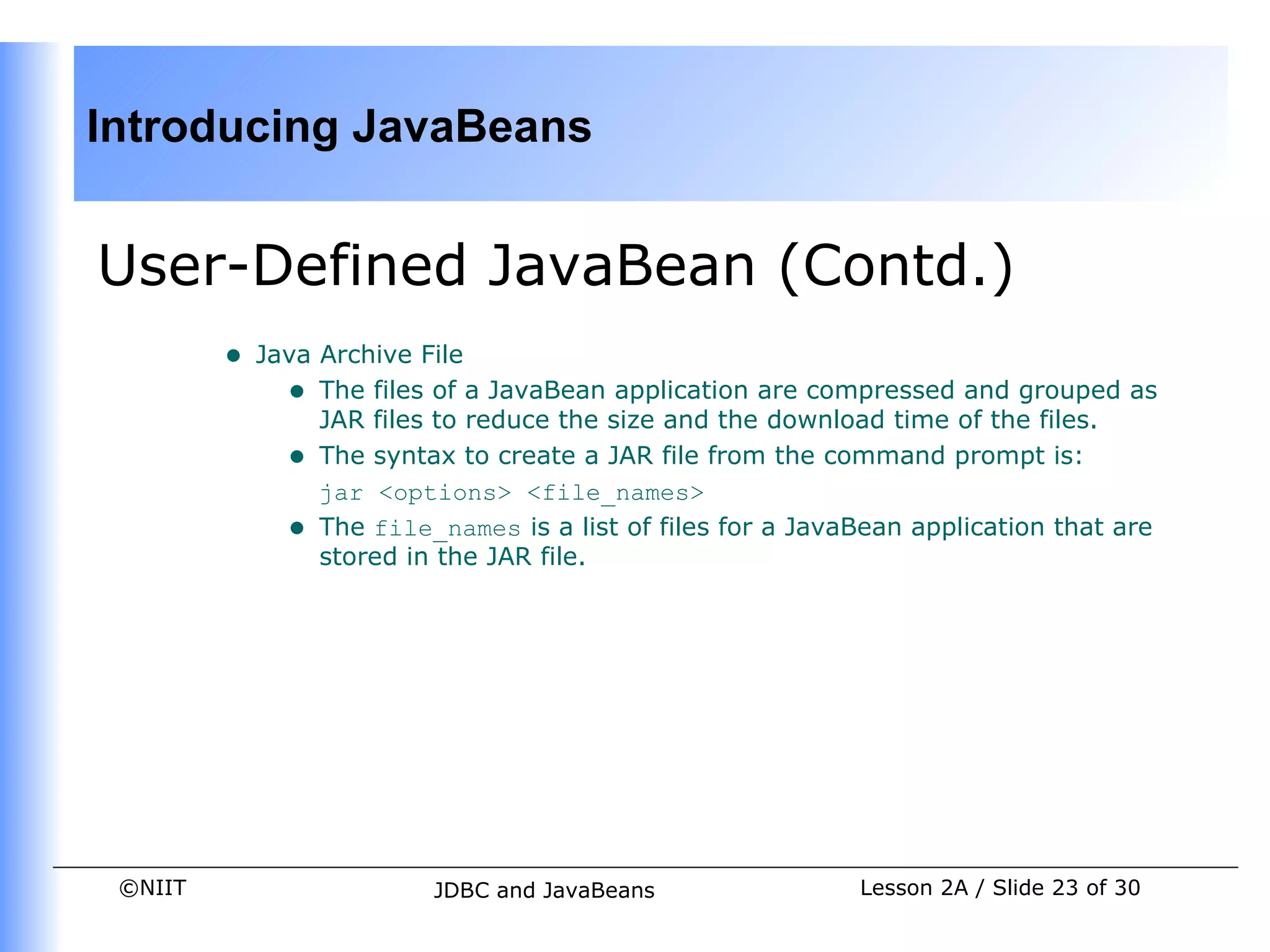 Introducing JavaBeans


User-Defined JavaBean (Contd.)
         •   Java Archive File
               • The files of a JavaBean application are compressed and grouped as
                  JAR files to reduce the size and the download time of the files.
               • The syntax to create a JAR file from the command prompt is:
                  jar <options> <file_names>
               • The file_names is a list of files for a JavaBean application that are
                  stored in the JAR file.




 ©NIIT                     JDBC and JavaBeans                Lesson 2A / Slide 23 of 30
 