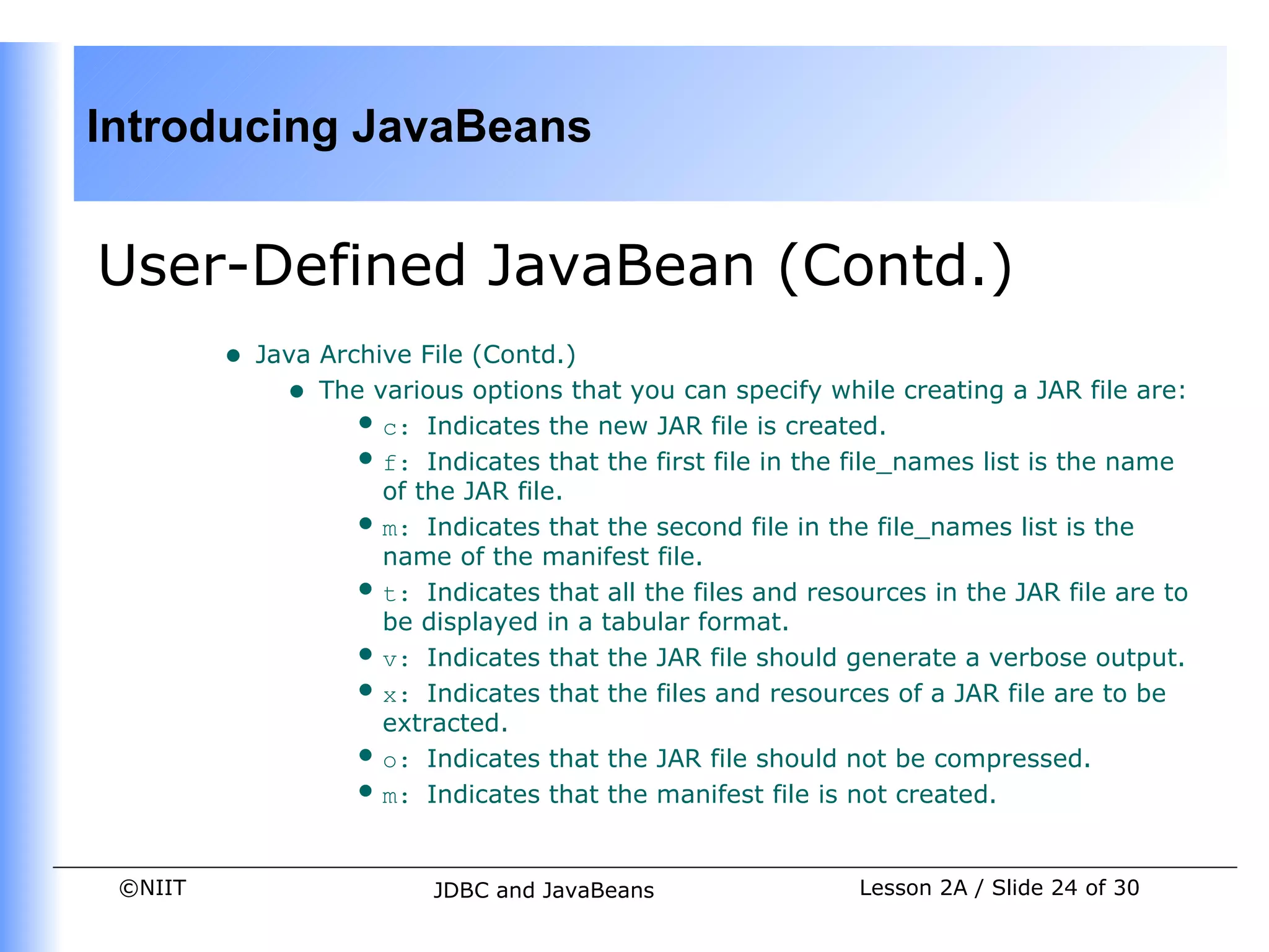 Introducing JavaBeans


User-Defined JavaBean (Contd.)
         •   Java Archive File (Contd.)
               • The various options that you can specify while creating a JAR file are:
                    •  c: Indicates the new JAR file is created.
                    •  f: Indicates that the first file in the file_names list is the name
                       of the JAR file.
                    •  m: Indicates that the second file in the file_names list is the
                       name of the manifest file.
                    •  t: Indicates that all the files and resources in the JAR file are to
                       be displayed in a tabular format.
                    •  v: Indicates that the JAR file should generate a verbose output.
                    •  x: Indicates that the files and resources of a JAR file are to be
                       extracted.
                    •  o: Indicates that the JAR file should not be compressed.
                    •  m: Indicates that the manifest file is not created.


 ©NIIT                     JDBC and JavaBeans                  Lesson 2A / Slide 24 of 30
 