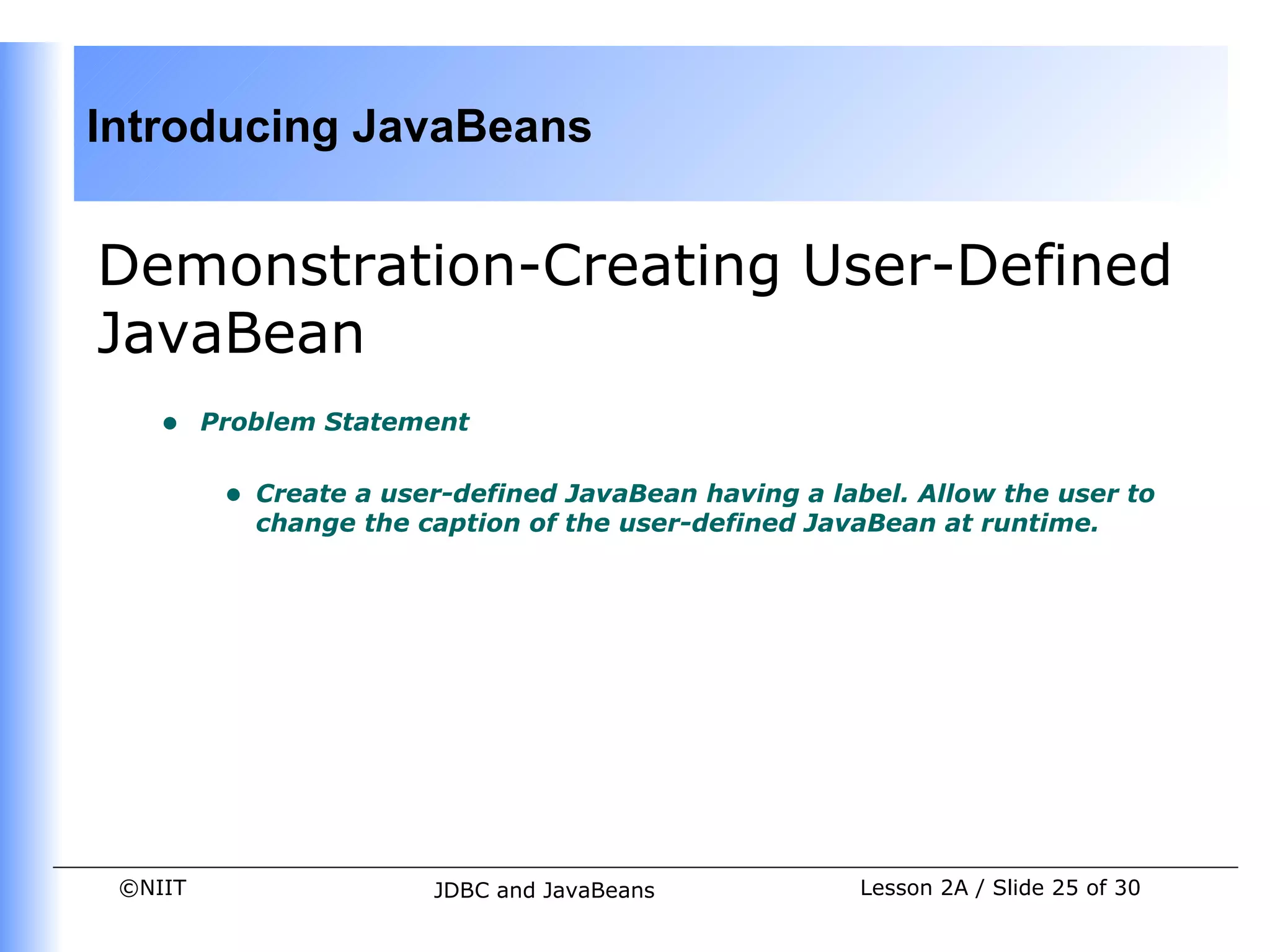 Introducing JavaBeans


Demonstration-Creating User-Defined
JavaBean
    •    Problem Statement


          •   Create a user-defined JavaBean having a label. Allow the user to
              change the caption of the user-defined JavaBean at runtime.




 ©NIIT                    JDBC and JavaBeans            Lesson 2A / Slide 25 of 30
 