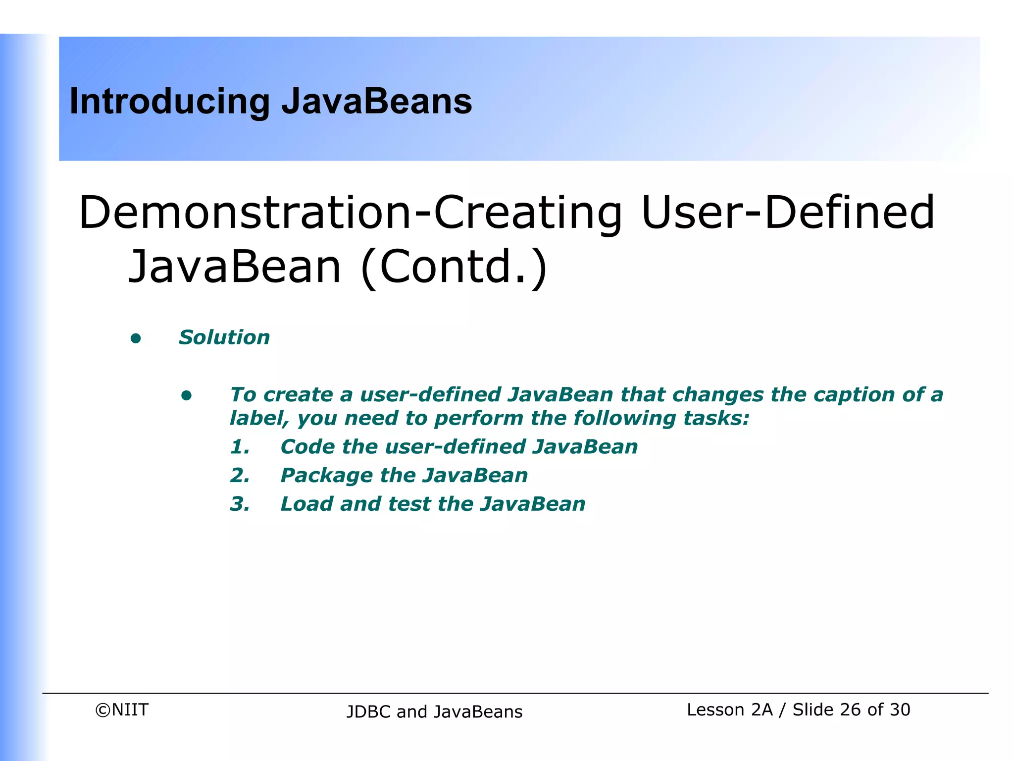 Introducing JavaBeans


Demonstration-Creating User-Defined
  JavaBean (Contd.)
    •    Solution


         •   To create a user-defined JavaBean that changes the caption of a
             label, you need to perform the following tasks:
             1. Code the user-defined JavaBean
             2. Package the JavaBean
             3. Load and test the JavaBean




 ©NIIT                 JDBC and JavaBeans            Lesson 2A / Slide 26 of 30
 