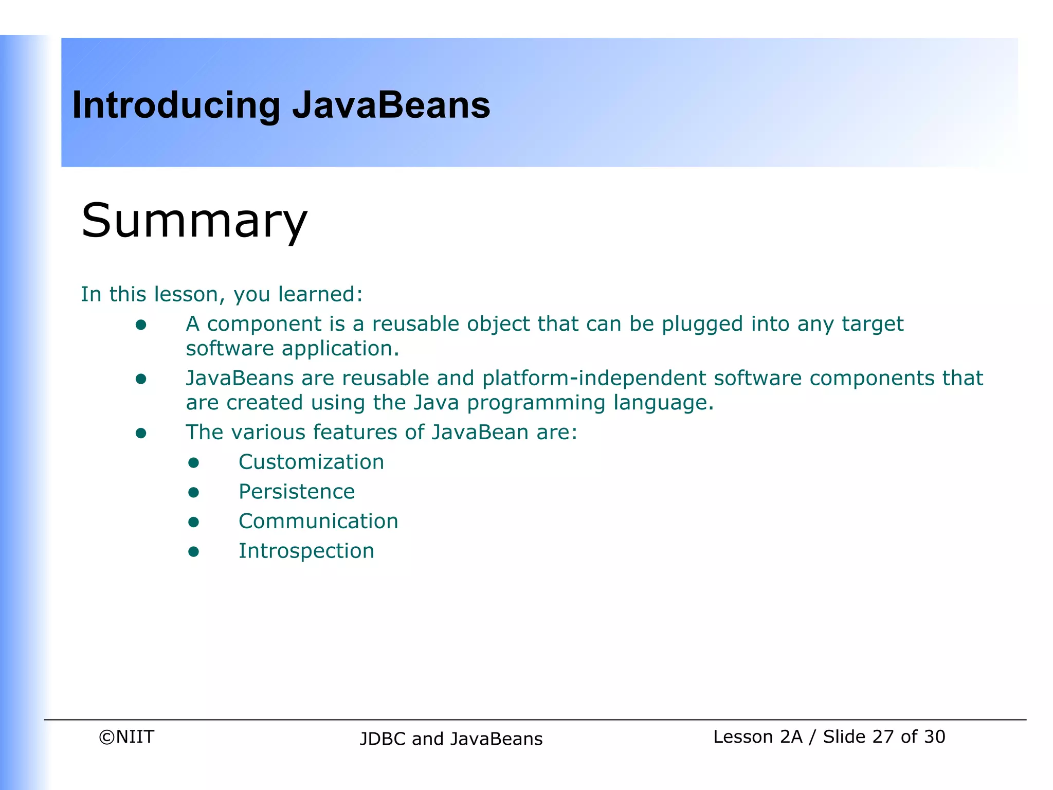 Introducing JavaBeans


Summary
In this lesson, you learned:
     • A component is a reusable object that can be plugged into any target
           software application.
     • JavaBeans are reusable and platform-independent software components that
           are created using the Java programming language.
     • The various features of JavaBean are:
           • Customization
           • Persistence
           • Communication
           • Introspection




 ©NIIT                  JDBC and JavaBeans             Lesson 2A / Slide 27 of 30
 