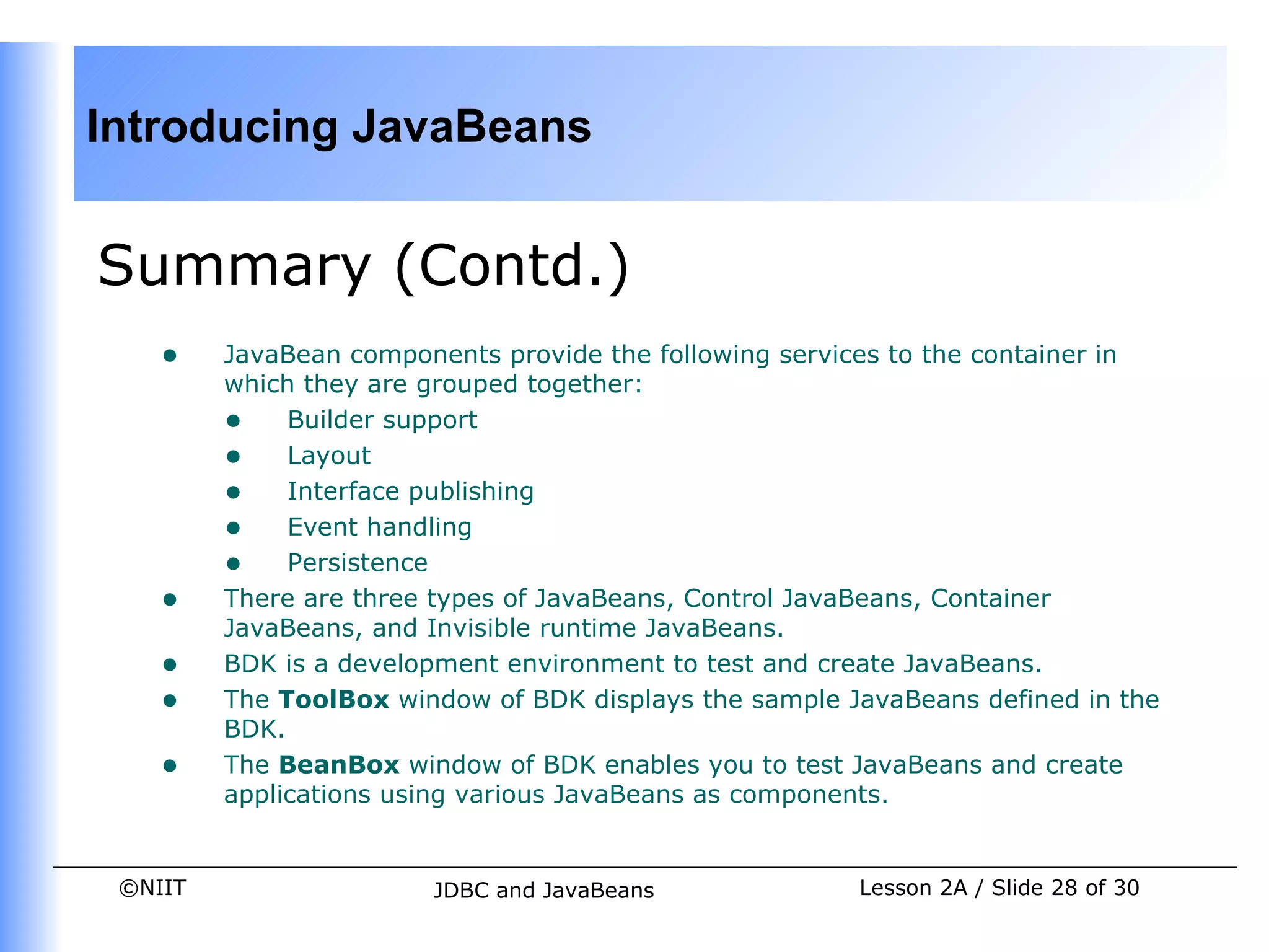 Introducing JavaBeans


Summary (Contd.)
    •    JavaBean components provide the following services to the container in
         which they are grouped together:
         • Builder support
         • Layout
         • Interface publishing
         • Event handling
         • Persistence
    •    There are three types of JavaBeans, Control JavaBeans, Container
         JavaBeans, and Invisible runtime JavaBeans.
    •    BDK is a development environment to test and create JavaBeans.
    •    The ToolBox window of BDK displays the sample JavaBeans defined in the
         BDK.
    •    The BeanBox window of BDK enables you to test JavaBeans and create
         applications using various JavaBeans as components.


 ©NIIT                  JDBC and JavaBeans              Lesson 2A / Slide 28 of 30
 