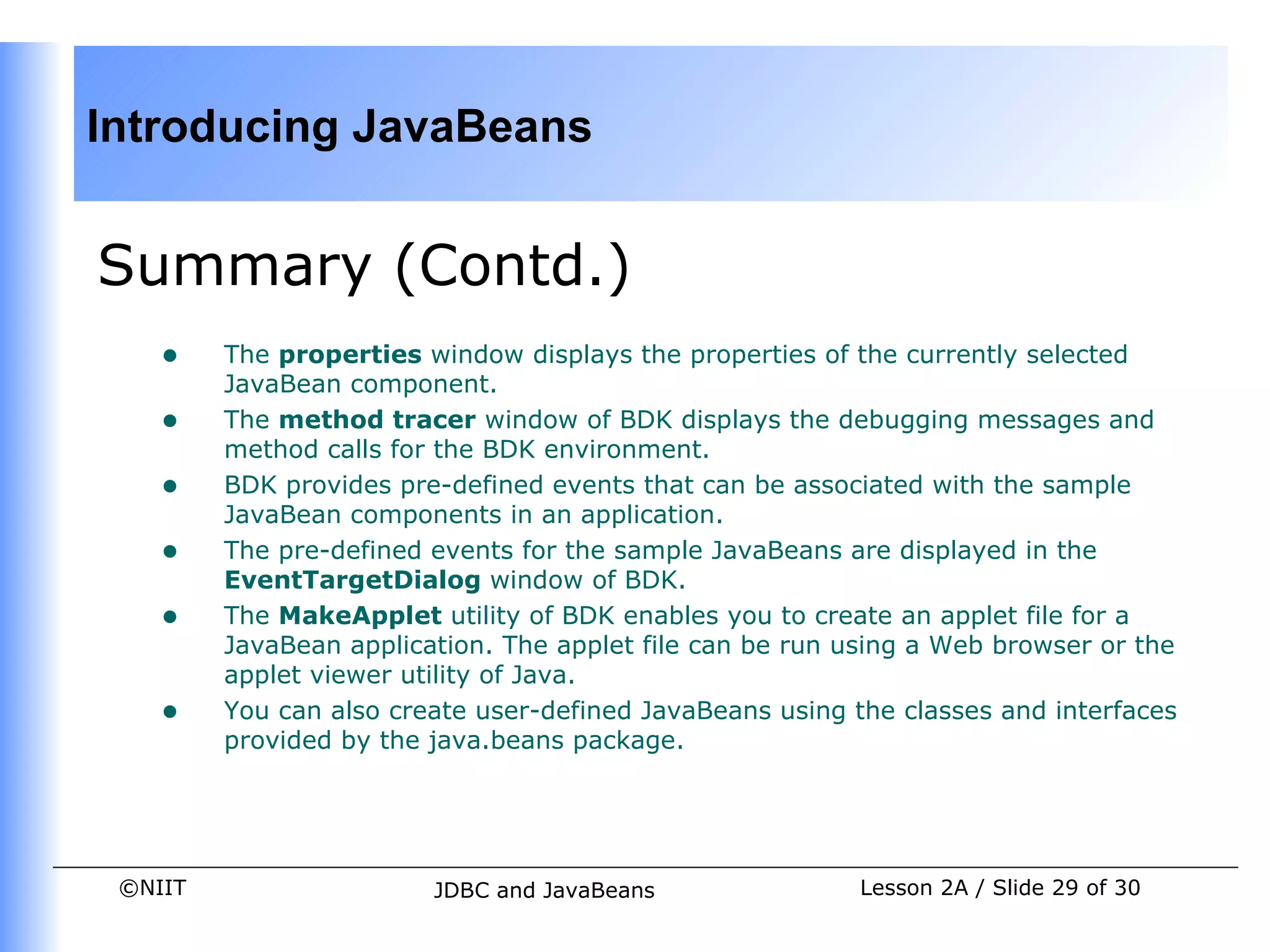 Introducing JavaBeans


Summary (Contd.)
    •    The properties window displays the properties of the currently selected
         JavaBean component.
    •    The method tracer window of BDK displays the debugging messages and
         method calls for the BDK environment.
    •    BDK provides pre-defined events that can be associated with the sample
         JavaBean components in an application.
    •    The pre-defined events for the sample JavaBeans are displayed in the
         EventTargetDialog window of BDK.
    •    The MakeApplet utility of BDK enables you to create an applet file for a
         JavaBean application. The applet file can be run using a Web browser or the
         applet viewer utility of Java.
    •    You can also create user-defined JavaBeans using the classes and interfaces
         provided by the java.beans package.




 ©NIIT                   JDBC and JavaBeans                Lesson 2A / Slide 29 of 30
 