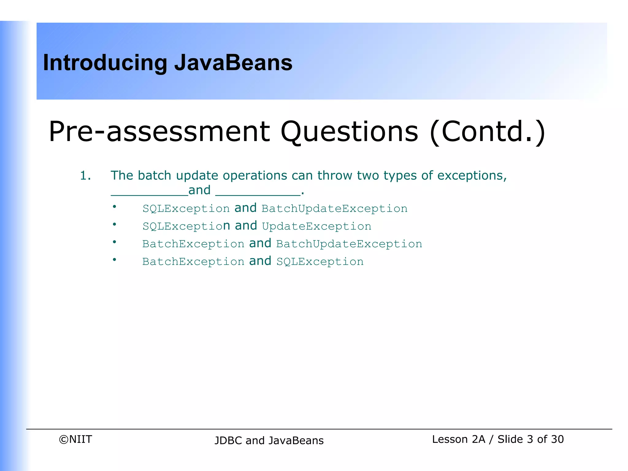 Introducing JavaBeans


Pre-assessment Questions (Contd.)
    1.   The batch update operations can throw two types of exceptions,
         __________and ___________.
         •    SQLException and BatchUpdateException
         •    SQLException and UpdateException
         •    BatchException and BatchUpdateException
         •    BatchException and SQLException




 ©NIIT                   JDBC and JavaBeans                Lesson 2A / Slide 3 of 30
 