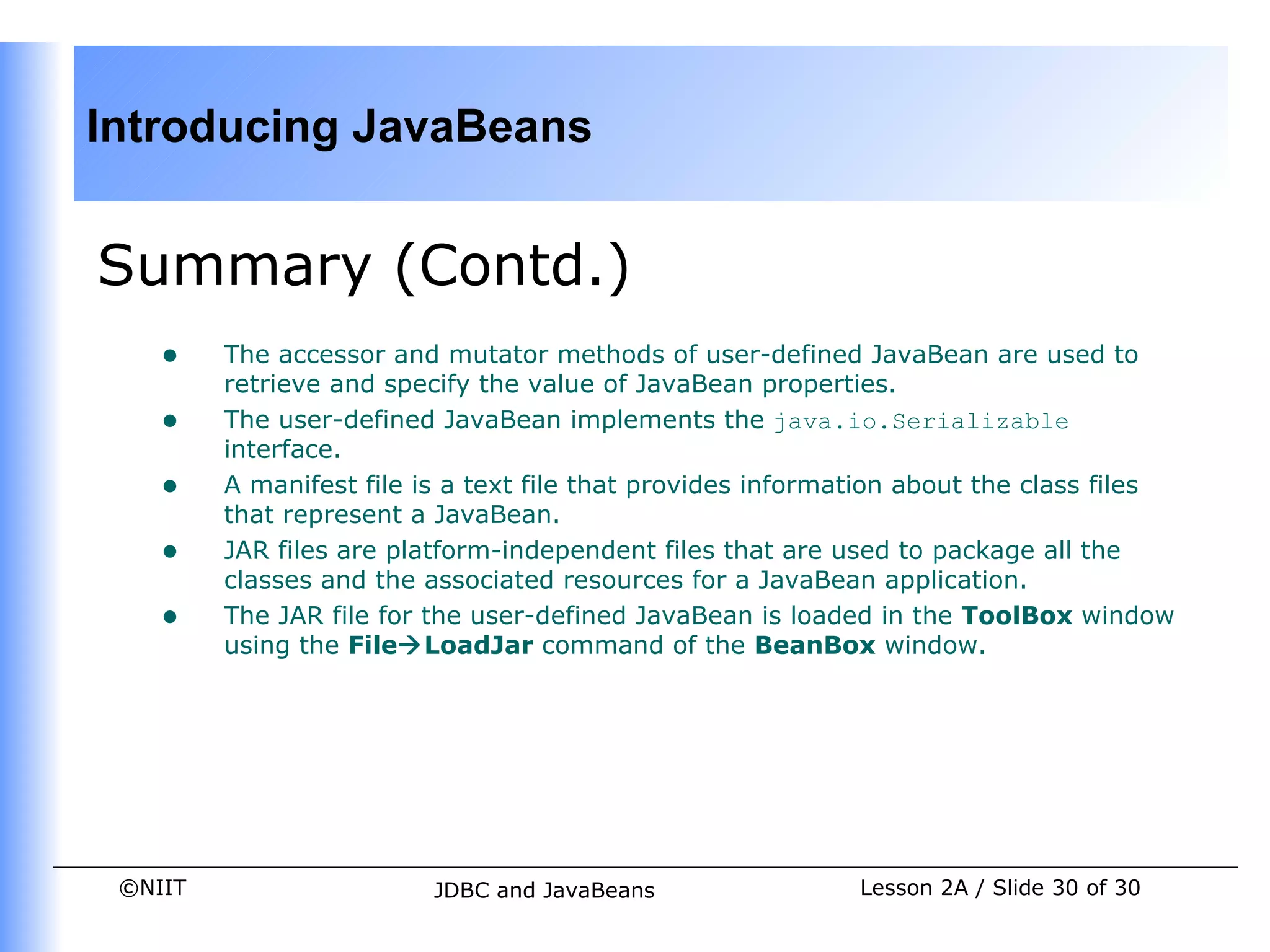 Introducing JavaBeans


Summary (Contd.)
    •    The accessor and mutator methods of user-defined JavaBean are used to
         retrieve and specify the value of JavaBean properties.
    •    The user-defined JavaBean implements the java.io.Serializable
         interface.
    •    A manifest file is a text file that provides information about the class files
         that represent a JavaBean.
    •    JAR files are platform-independent files that are used to package all the
         classes and the associated resources for a JavaBean application.
    •    The JAR file for the user-defined JavaBean is loaded in the ToolBox window
         using the FileLoadJar command of the BeanBox window.




 ©NIIT                    JDBC and JavaBeans                 Lesson 2A / Slide 30 of 30
 