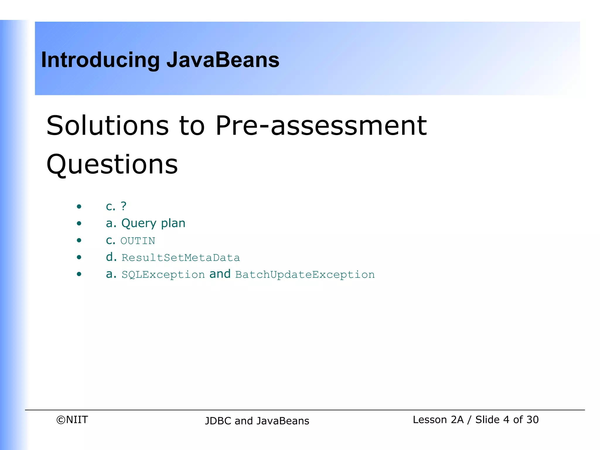 Introducing JavaBeans


Solutions to Pre-assessment
Questions
    •    c. ?
    •    a. Query plan
    •    c. OUTIN
    •    d. ResultSetMetaData
    •    a. SQLException and BatchUpdateException




 ©NIIT                 JDBC and JavaBeans           Lesson 2A / Slide 4 of 30
 