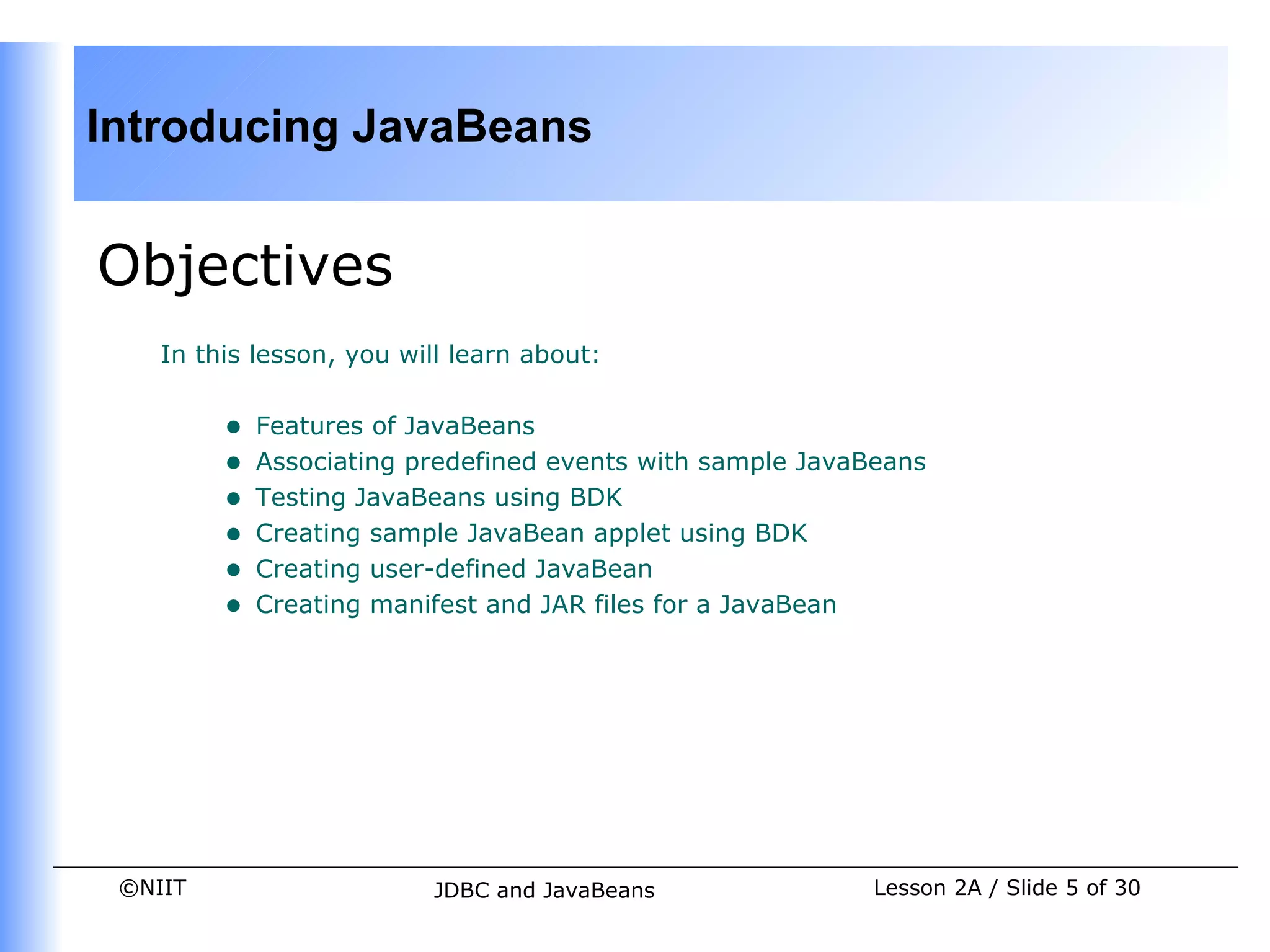 Introducing JavaBeans


Objectives
    In this lesson, you will learn about:


         •   Features of JavaBeans
         •   Associating predefined events with sample JavaBeans
         •   Testing JavaBeans using BDK
         •   Creating sample JavaBean applet using BDK
         •   Creating user-defined JavaBean
         •   Creating manifest and JAR files for a JavaBean




 ©NIIT                    JDBC and JavaBeans                Lesson 2A / Slide 5 of 30
 