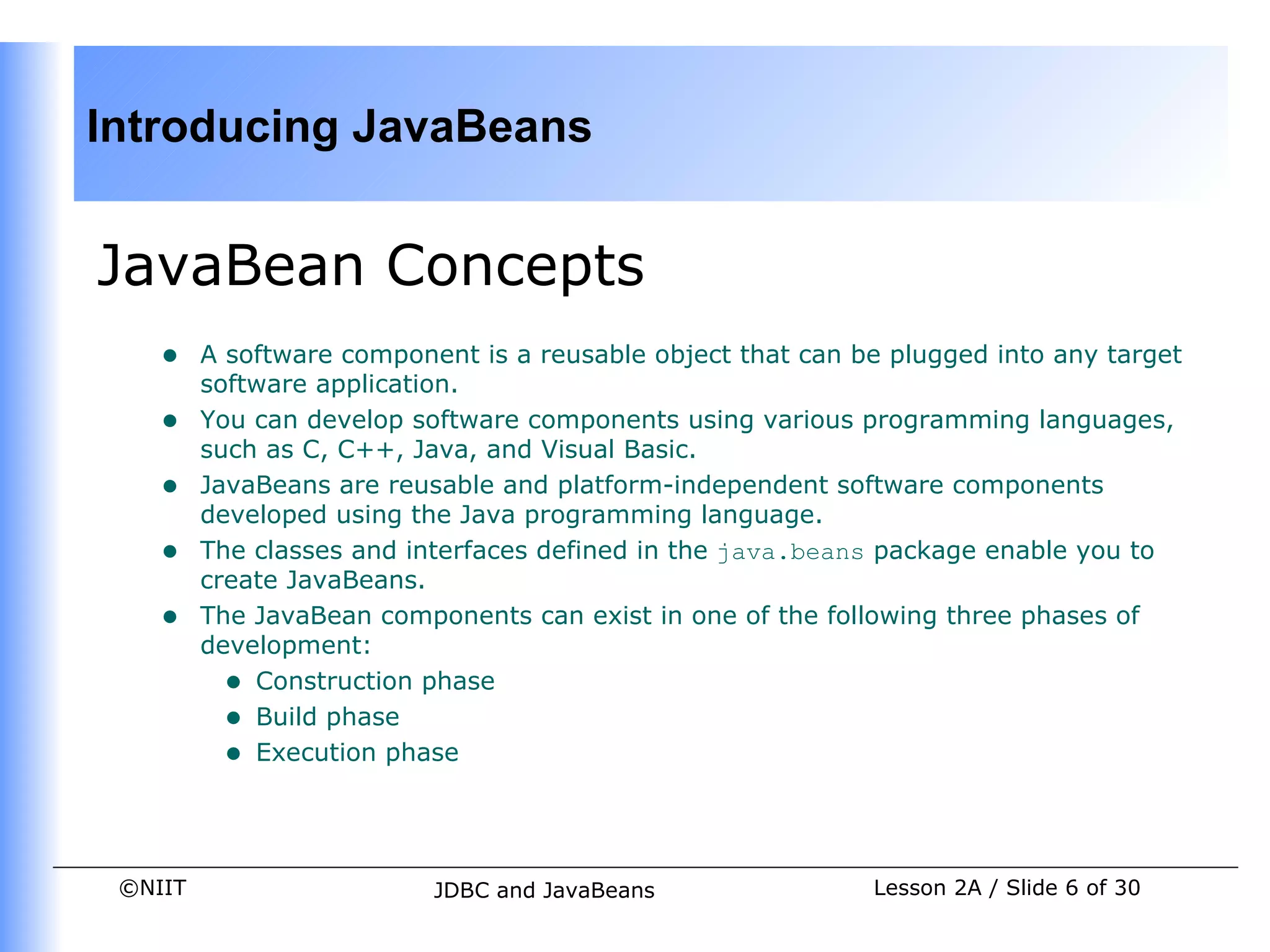 Introducing JavaBeans


JavaBean Concepts
    •    A software component is a reusable object that can be plugged into any target
         software application.
    •    You can develop software components using various programming languages,
         such as C, C++, Java, and Visual Basic.
    •    JavaBeans are reusable and platform-independent software components
         developed using the Java programming language.
    •    The classes and interfaces defined in the java.beans package enable you to
         create JavaBeans.
    •    The JavaBean components can exist in one of the following three phases of
         development:
           • Construction phase
           • Build phase
           • Execution phase


 ©NIIT                     JDBC and JavaBeans                Lesson 2A / Slide 6 of 30
 