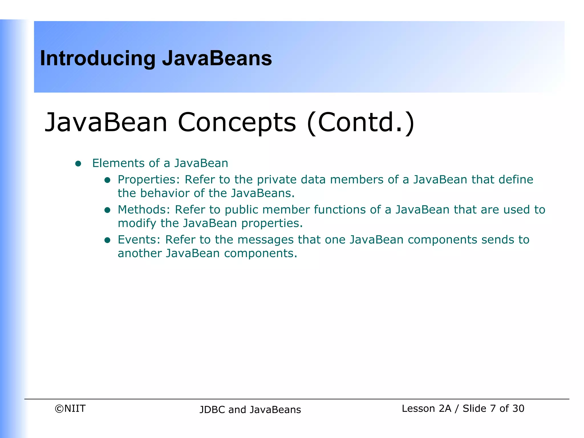 Introducing JavaBeans


JavaBean Concepts (Contd.)
    •    Elements of a JavaBean
           • Properties: Refer to the private data members of a JavaBean that define
             the behavior of the JavaBeans.
           • Methods: Refer to public member functions of a JavaBean that are used to
             modify the JavaBean properties.
           • Events: Refer to the messages that one JavaBean components sends to
             another JavaBean components.




 ©NIIT                     JDBC and JavaBeans               Lesson 2A / Slide 7 of 30
 