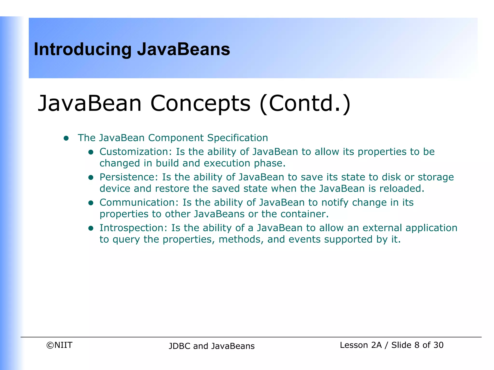 Introducing JavaBeans


JavaBean Concepts (Contd.)
    •    The JavaBean Component Specification
           • Customization: Is the ability of JavaBean to allow its properties to be
             changed in build and execution phase.
           • Persistence: Is the ability of JavaBean to save its state to disk or storage
             device and restore the saved state when the JavaBean is reloaded.
           • Communication: Is the ability of JavaBean to notify change in its
             properties to other JavaBeans or the container.
           • Introspection: Is the ability of a JavaBean to allow an external application
             to query the properties, methods, and events supported by it.




 ©NIIT                      JDBC and JavaBeans                  Lesson 2A / Slide 8 of 30
 