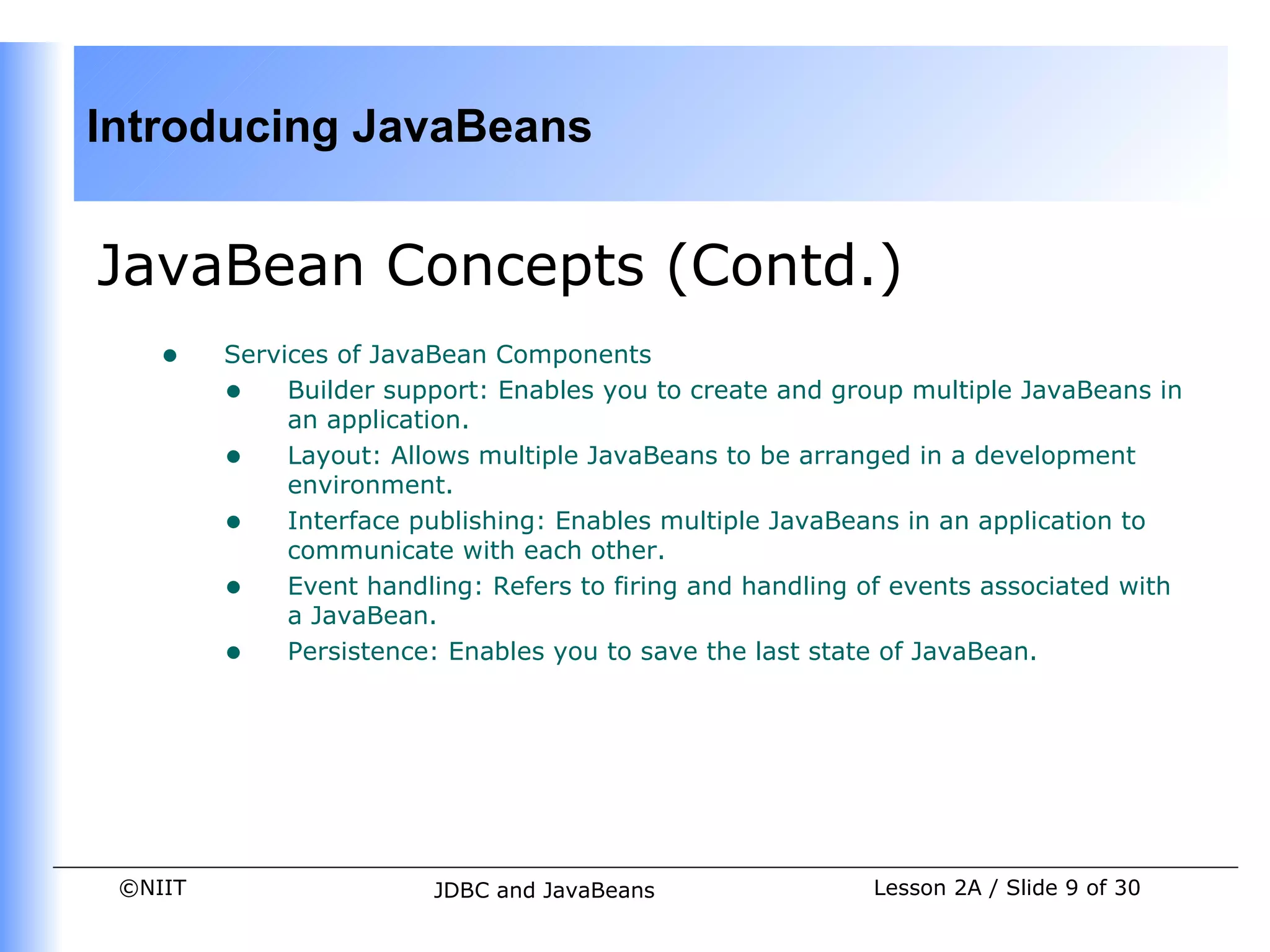 Introducing JavaBeans


JavaBean Concepts (Contd.)
    •    Services of JavaBean Components
         • Builder support: Enables you to create and group multiple JavaBeans in
              an application.
         • Layout: Allows multiple JavaBeans to be arranged in a development
              environment.
         • Interface publishing: Enables multiple JavaBeans in an application to
              communicate with each other.
         • Event handling: Refers to firing and handling of events associated with
              a JavaBean.
         • Persistence: Enables you to save the last state of JavaBean.




 ©NIIT                  JDBC and JavaBeans                Lesson 2A / Slide 9 of 30
 