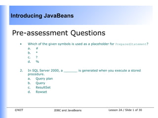 Introducing JavaBeans


Pre-assessment Questions
    •    Which of the given symbols is used as a placeholder for PreparedStatement?
         a.  #
         b.  *
         c.  ?
         d.  %

    2.   In SQL Server 2000, a _______ is generated when you execute a stored
         procedure.
         a.   Query plan
         b.   Query
         c.   ResultSet
         d.   Rowset




 ©NIIT                   JDBC and JavaBeans               Lesson 2A / Slide 1 of 30
 