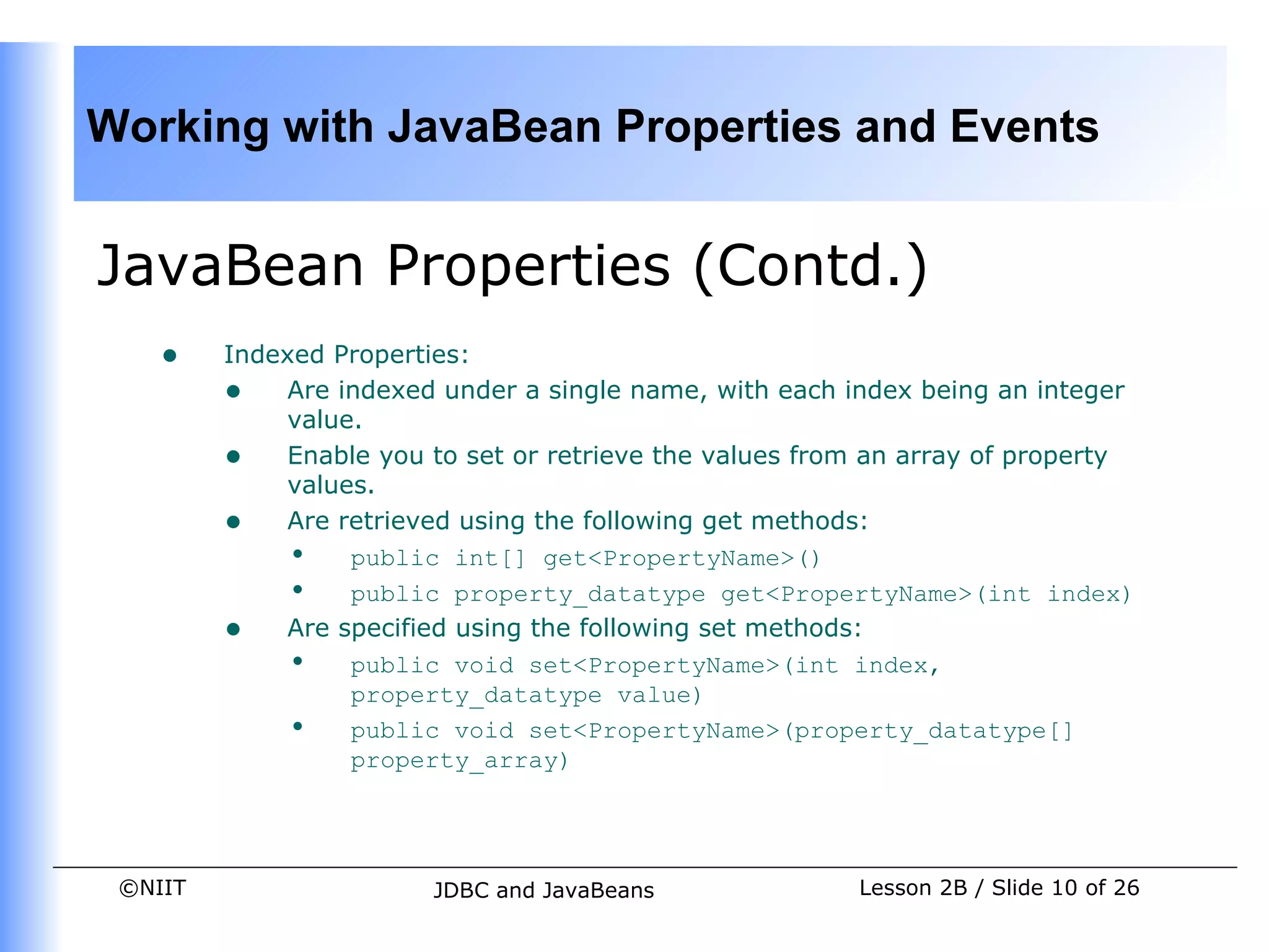 Working with JavaBean Properties and Events


JavaBean Properties (Contd.)
    •    Indexed Properties:
         • Are indexed under a single name, with each index being an integer
             value.
         • Enable you to set or retrieve the values from an array of property
             values.
         • Are retrieved using the following get methods:
             • public int[] get<PropertyName>()
             • public property_datatype get<PropertyName>(int index)
         • Are specified using the following set methods:
             • public void set<PropertyName>(int index,
                  property_datatype value)
             • public void set<PropertyName>(property_datatype[]
                  property_array)




 ©NIIT                  JDBC and JavaBeans              Lesson 2B / Slide 10 of 26
 