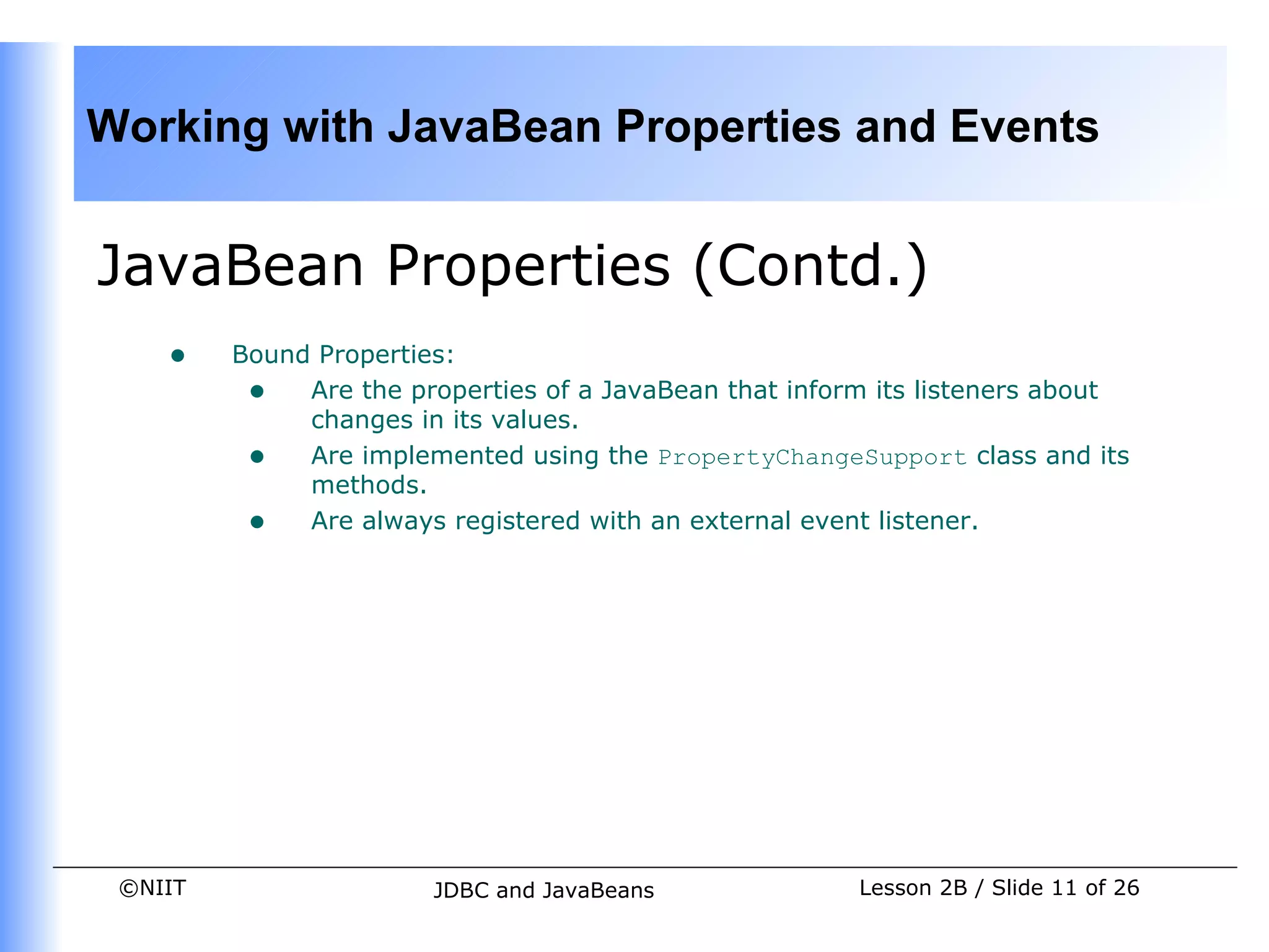 Working with JavaBean Properties and Events


JavaBean Properties (Contd.)
    •    Bound Properties:
          • Are the properties of a JavaBean that inform its listeners about
              changes in its values.
          • Are implemented using the PropertyChangeSupport class and its
              methods.
          • Are always registered with an external event listener.




 ©NIIT                  JDBC and JavaBeans             Lesson 2B / Slide 11 of 26
 