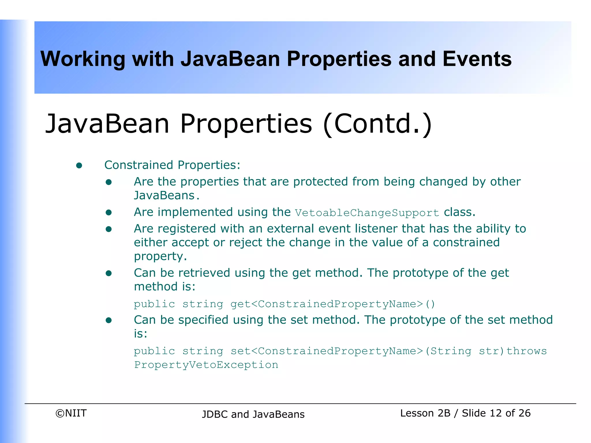 Working with JavaBean Properties and Events


JavaBean Properties (Contd.)
    •    Constrained Properties:
         • Are the properties that are protected from being changed by other
             JavaBeans.
         • Are implemented using the VetoableChangeSupport class.
         • Are registered with an external event listener that has the ability to
             either accept or reject the change in the value of a constrained
             property.
         • Can be retrieved using the get method. The prototype of the get
             method is:
             public string get<ConstrainedPropertyName>()
         • Can be specified using the set method. The prototype of the set method
             is:
             public string set<ConstrainedPropertyName>(String str)throws
             PropertyVetoException



 ©NIIT                  JDBC and JavaBeans              Lesson 2B / Slide 12 of 26
 