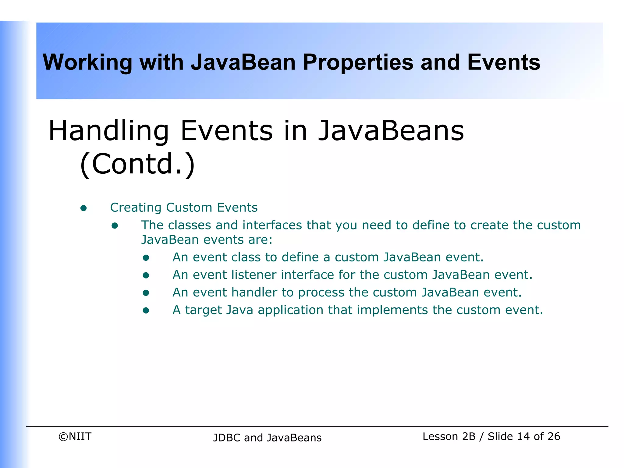 Working with JavaBean Properties and Events


Handling Events in JavaBeans
  (Contd.)
    •    Creating Custom Events
         • The classes and interfaces that you need to define to create the custom
              JavaBean events are:
              • An event class to define a custom JavaBean event.
              • An event listener interface for the custom JavaBean event.
              • An event handler to process the custom JavaBean event.
              • A target Java application that implements the custom event.




 ©NIIT                  JDBC and JavaBeans               Lesson 2B / Slide 14 of 26
 