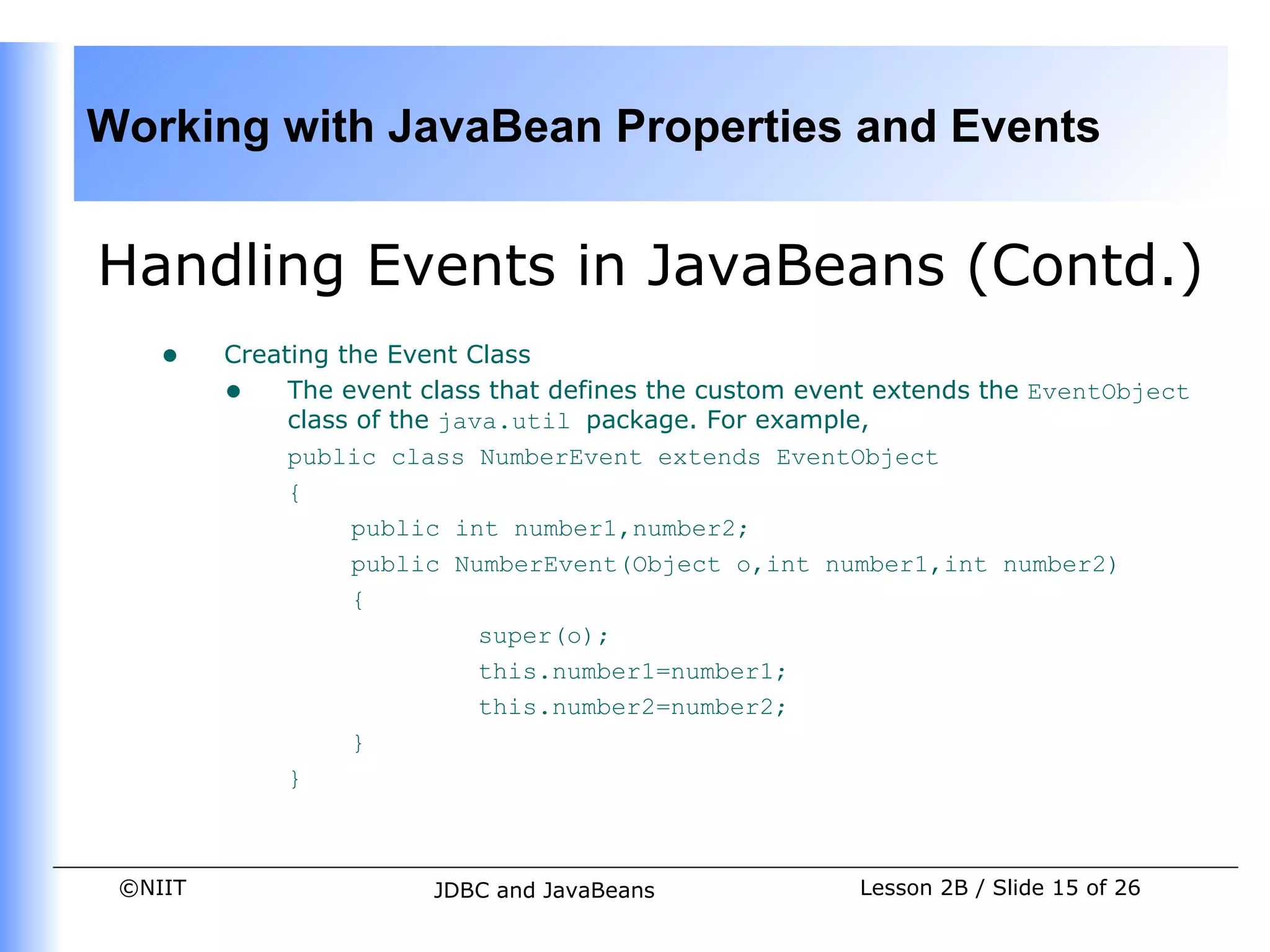 Working with JavaBean Properties and Events


Handling Events in JavaBeans (Contd.)
    •    Creating the Event Class
         • The event class that defines the custom event extends the EventObject
              class of the java.util package. For example,
              public class NumberEvent extends EventObject
              {
                   public int number1,number2;
                   public NumberEvent(Object o,int number1,int number2)
                   {
                              super(o);
                              this.number1=number1;
                              this.number2=number2;
                   }
              }



 ©NIIT                  JDBC and JavaBeans             Lesson 2B / Slide 15 of 26
 