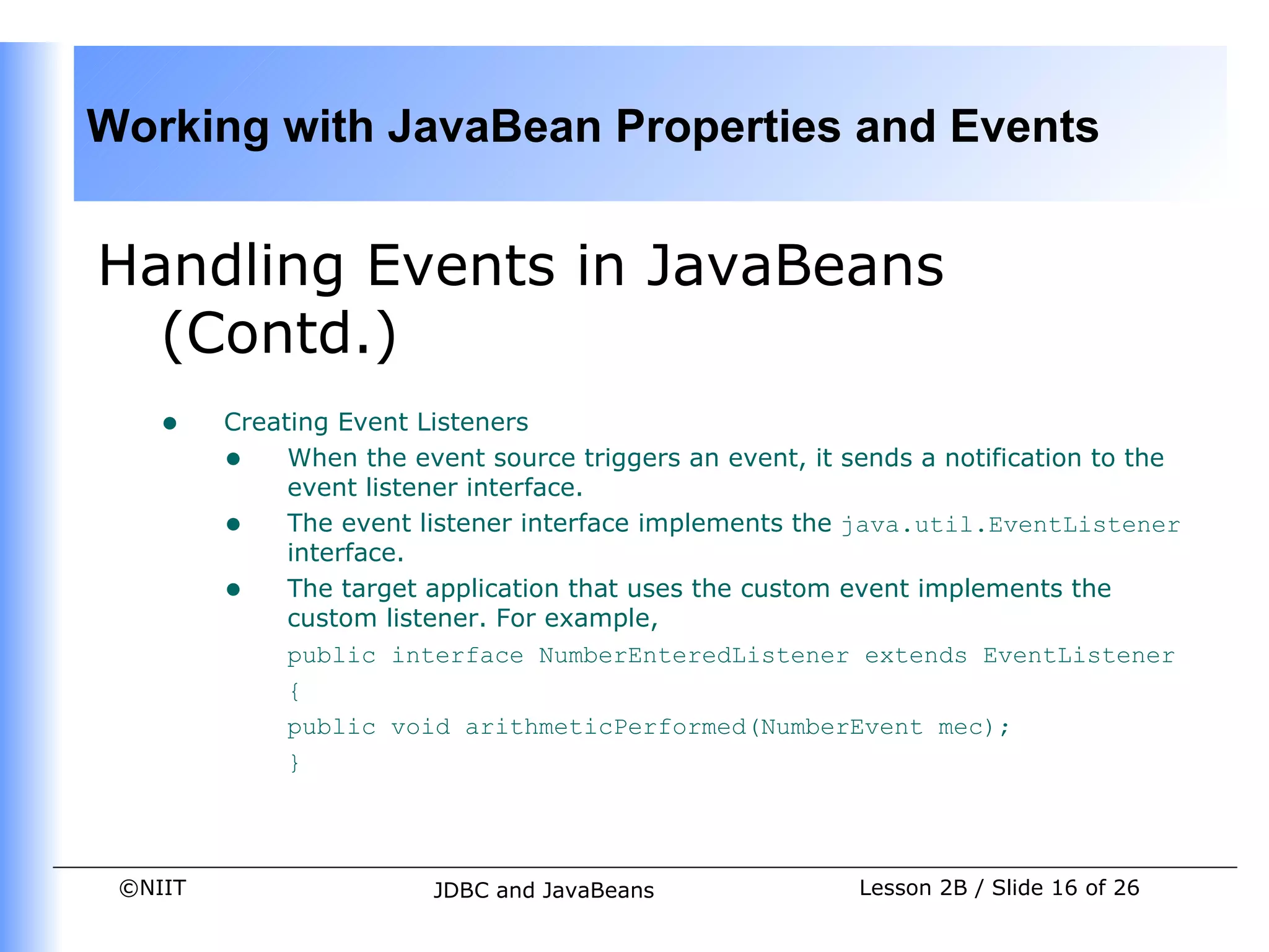 Working with JavaBean Properties and Events


Handling Events in JavaBeans
  (Contd.)
    •    Creating Event Listeners
         • When the event source triggers an event, it sends a notification to the
              event listener interface.
         • The event listener interface implements the java.util.EventListener
              interface.
         • The target application that uses the custom event implements the
              custom listener. For example,
              public interface NumberEnteredListener extends EventListener
              {
              public void arithmeticPerformed(NumberEvent mec);
              }




 ©NIIT                  JDBC and JavaBeans               Lesson 2B / Slide 16 of 26
 
