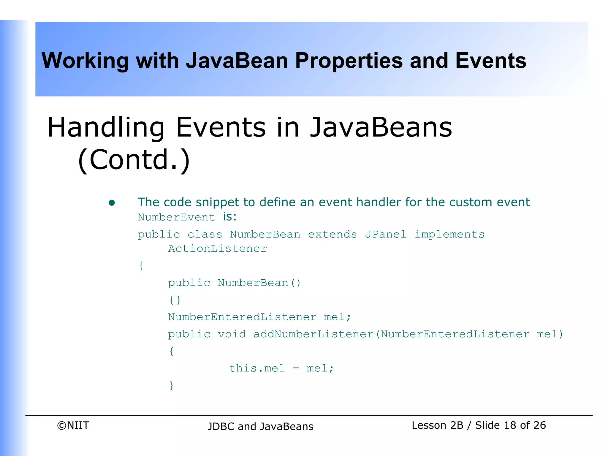 Working with JavaBean Properties and Events


Handling Events in JavaBeans
  (Contd.)
         •   The code snippet to define an event handler for the custom event
             NumberEvent is:
             public class NumberBean extends JPanel implements
                  ActionListener
             {
                  public NumberBean()
                  {}
                  NumberEnteredListener mel;
                  public void addNumberListener(NumberEnteredListener mel)
                  {
                           this.mel = mel;
                  }


 ©NIIT                 JDBC and JavaBeans             Lesson 2B / Slide 18 of 26
 