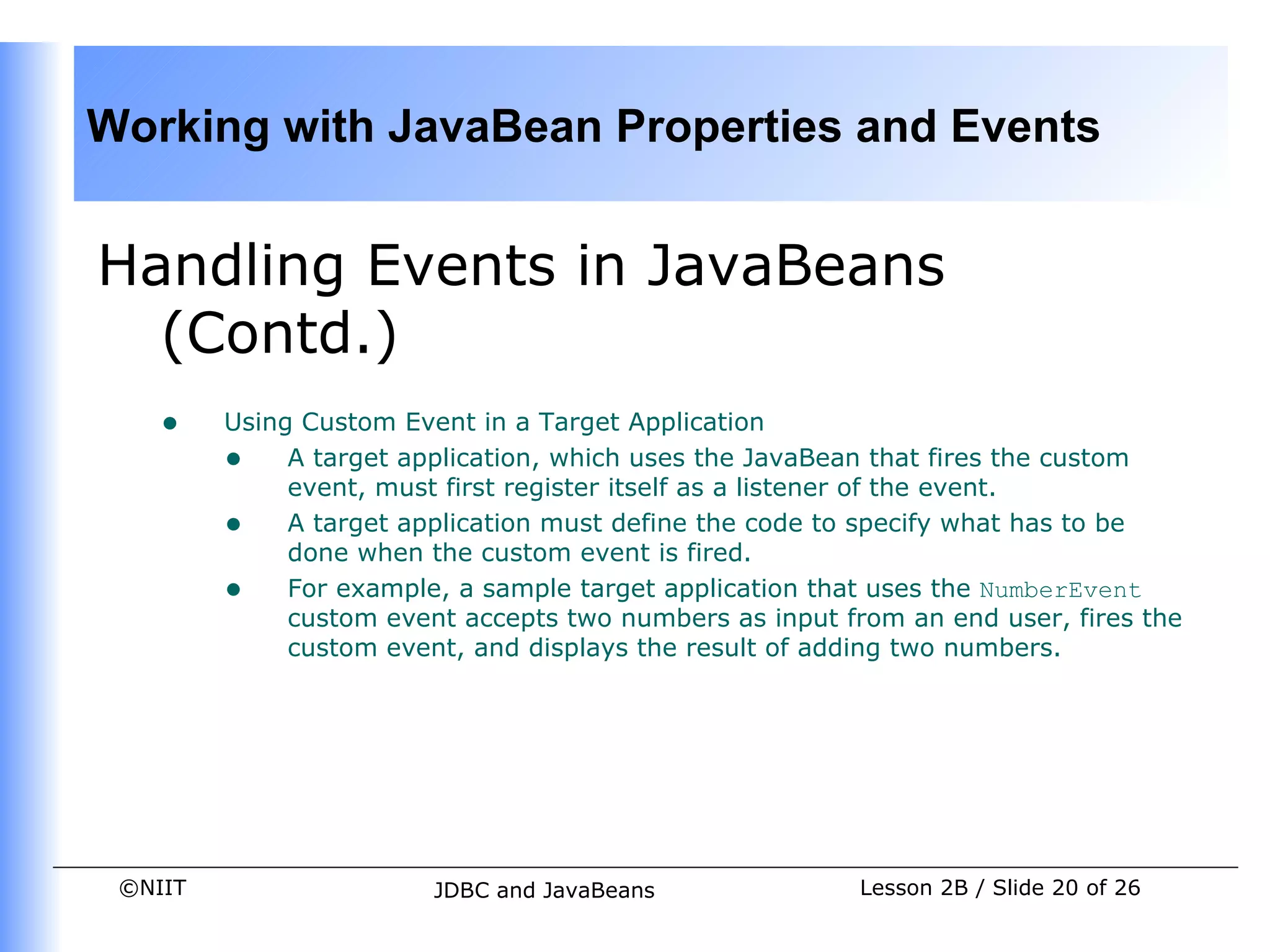 Working with JavaBean Properties and Events


Handling Events in JavaBeans
  (Contd.)
    •    Using Custom Event in a Target Application
         • A target application, which uses the JavaBean that fires the custom
              event, must first register itself as a listener of the event.
         • A target application must define the code to specify what has to be
              done when the custom event is fired.
         • For example, a sample target application that uses the NumberEvent
              custom event accepts two numbers as input from an end user, fires the
              custom event, and displays the result of adding two numbers.




 ©NIIT                   JDBC and JavaBeans               Lesson 2B / Slide 20 of 26
 
