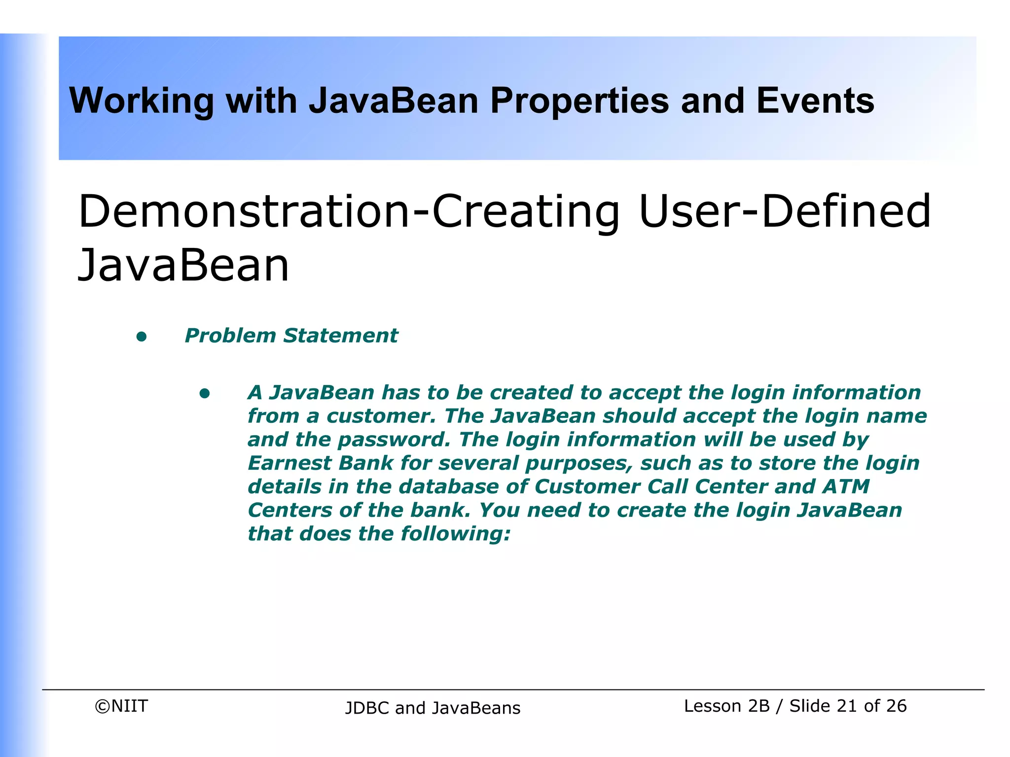 Working with JavaBean Properties and Events


Demonstration-Creating User-Defined
JavaBean
    •    Problem Statement


          •   A JavaBean has to be created to accept the login information
              from a customer. The JavaBean should accept the login name
              and the password. The login information will be used by
              Earnest Bank for several purposes, such as to store the login
              details in the database of Customer Call Center and ATM
              Centers of the bank. You need to create the login JavaBean
              that does the following:




 ©NIIT                JDBC and JavaBeans             Lesson 2B / Slide 21 of 26
 