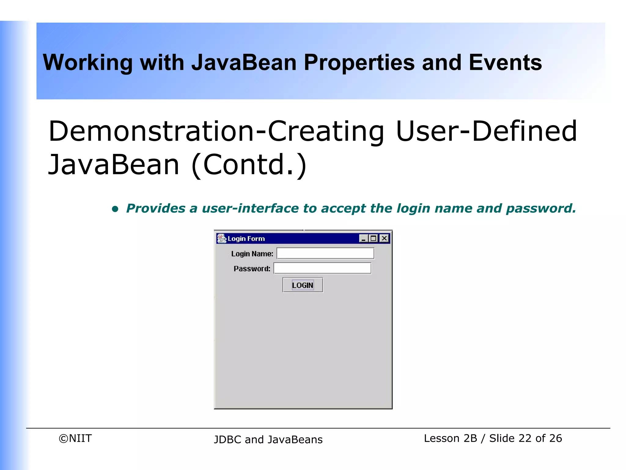 Working with JavaBean Properties and Events


Demonstration-Creating User-Defined
JavaBean (Contd.)
         •   Provides a user-interface to accept the login name and password.




 ©NIIT                   JDBC and JavaBeans            Lesson 2B / Slide 22 of 26
 