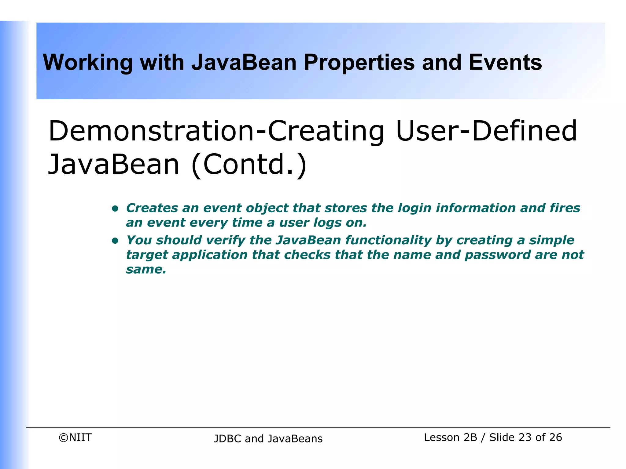 Working with JavaBean Properties and Events


Demonstration-Creating User-Defined
JavaBean (Contd.)
         •   Creates an event object that stores the login information and fires
             an event every time a user logs on.
         •   You should verify the JavaBean functionality by creating a simple
             target application that checks that the name and password are not
             same.




 ©NIIT                   JDBC and JavaBeans             Lesson 2B / Slide 23 of 26
 