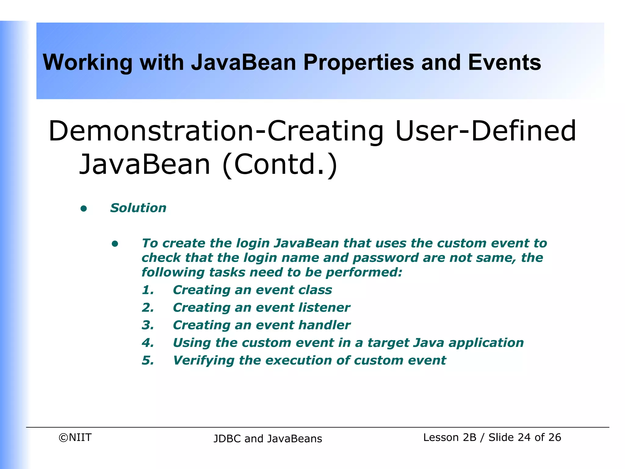Working with JavaBean Properties and Events


Demonstration-Creating User-Defined
  JavaBean (Contd.)
    •    Solution


         •   To create the login JavaBean that uses the custom event to
             check that the login name and password are not same, the
             following tasks need to be performed:
             1. Creating an event class
             2. Creating an event listener
             3. Creating an event handler
             4. Using the custom event in a target Java application
             5. Verifying the execution of custom event




 ©NIIT                 JDBC and JavaBeans            Lesson 2B / Slide 24 of 26
 