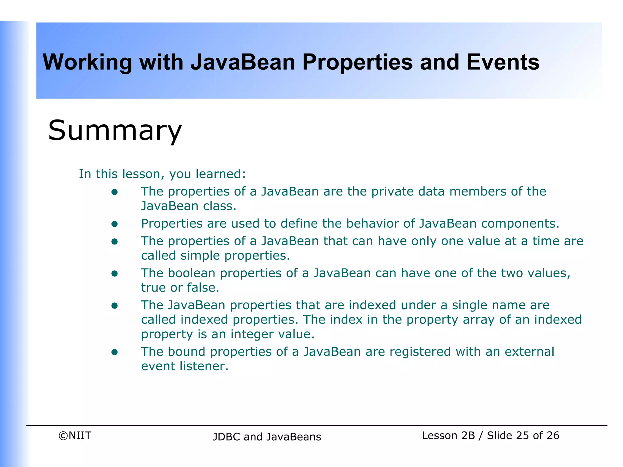 Working with JavaBean Properties and Events


Summary
    In this lesson, you learned:
         • The properties of a JavaBean are the private data members of the
               JavaBean class.
         • Properties are used to define the behavior of JavaBean components.
         • The properties of a JavaBean that can have only one value at a time are
               called simple properties.
         • The boolean properties of a JavaBean can have one of the two values,
               true or false.
         • The JavaBean properties that are indexed under a single name are
               called indexed properties. The index in the property array of an indexed
               property is an integer value.
         • The bound properties of a JavaBean are registered with an external
               event listener.




 ©NIIT                    JDBC and JavaBeans                Lesson 2B / Slide 25 of 26
 