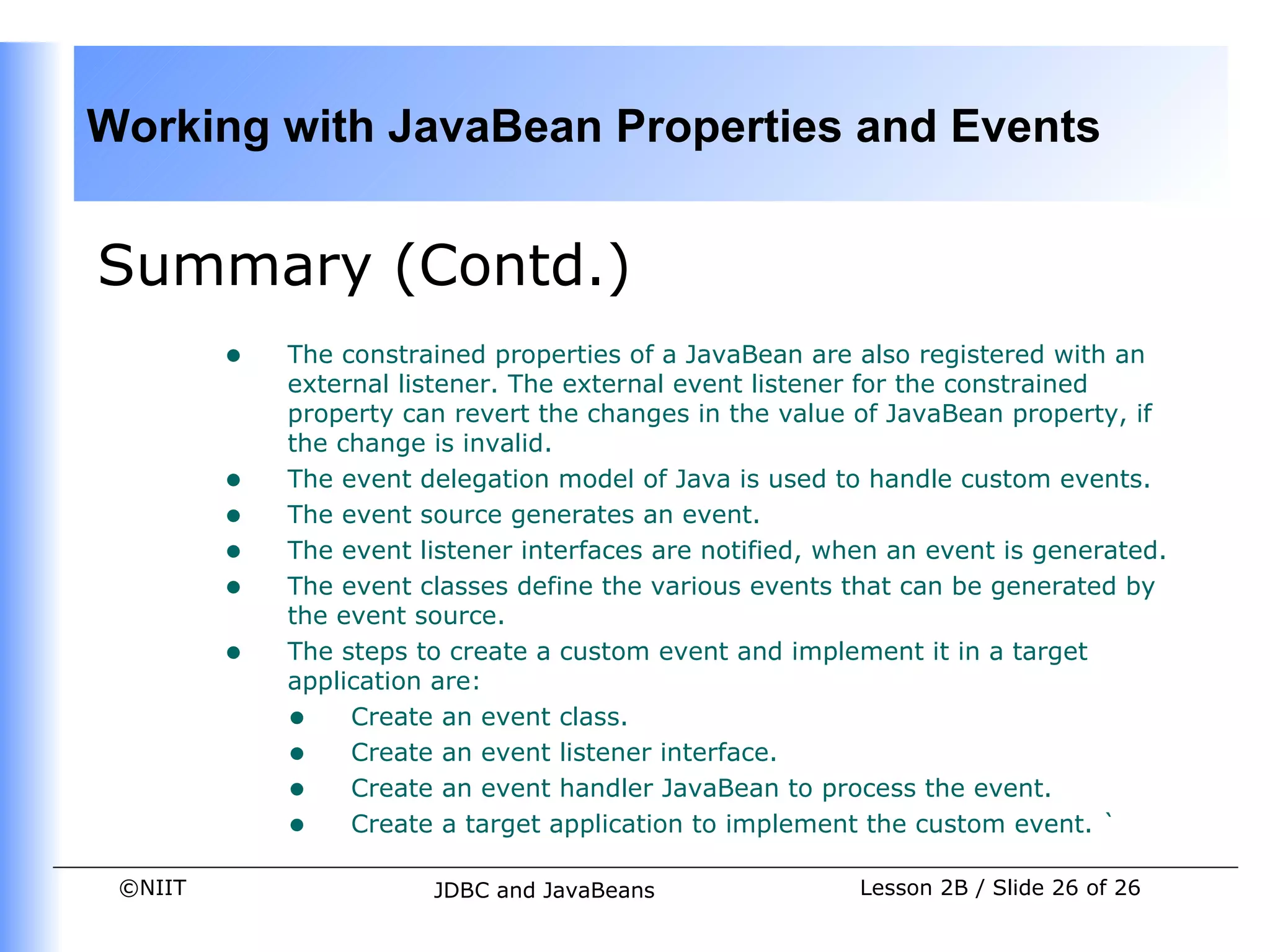Working with JavaBean Properties and Events


Summary (Contd.)
         •   The constrained properties of a JavaBean are also registered with an
             external listener. The external event listener for the constrained
             property can revert the changes in the value of JavaBean property, if
             the change is invalid.
         •   The event delegation model of Java is used to handle custom events.
         •   The event source generates an event.
         •   The event listener interfaces are notified, when an event is generated.
         •   The event classes define the various events that can be generated by
             the event source.
         •   The steps to create a custom event and implement it in a target
             application are:
             • Create an event class.
             • Create an event listener interface.
             • Create an event handler JavaBean to process the event.
             • Create a target application to implement the custom event. `
 ©NIIT                  JDBC and JavaBeans                 Lesson 2B / Slide 26 of 26
 