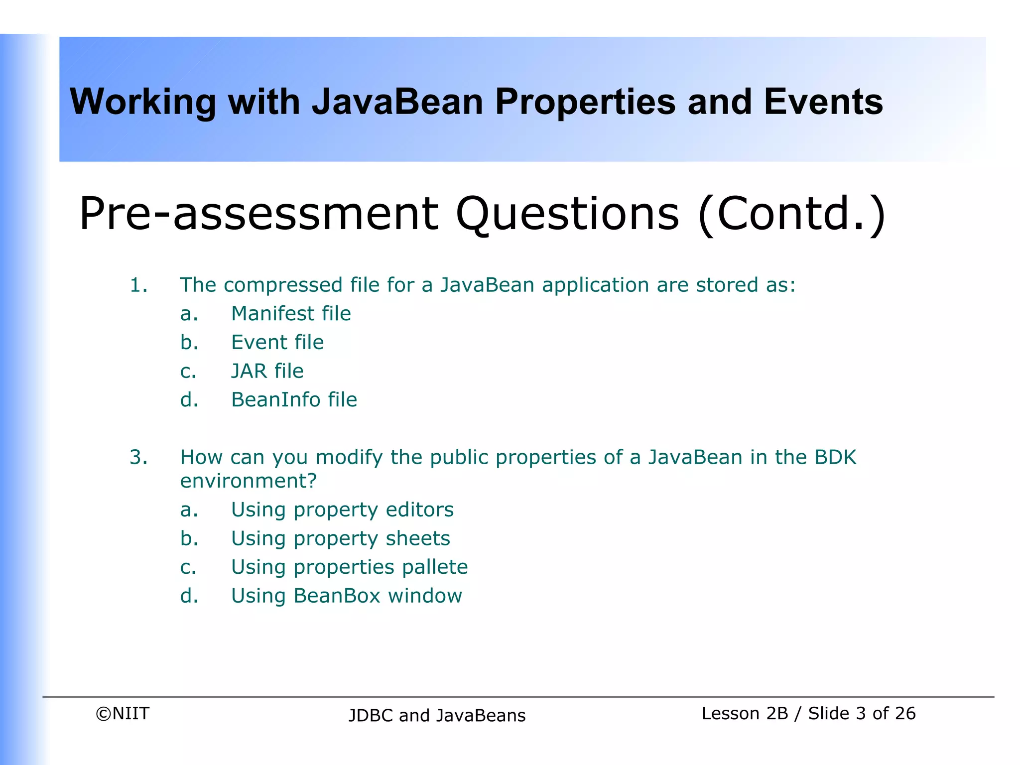 Working with JavaBean Properties and Events


Pre-assessment Questions (Contd.)
    1.   The   compressed file for a JavaBean application are stored as:
         a.     Manifest file
         b.     Event file
         c.     JAR file
         d.     BeanInfo file

    3.   How can you modify the public properties of a JavaBean in the BDK
         environment?
         a.   Using property editors
         b.   Using property sheets
         c.   Using properties pallete
         d.   Using BeanBox window




 ©NIIT                     JDBC and JavaBeans                 Lesson 2B / Slide 3 of 26
 