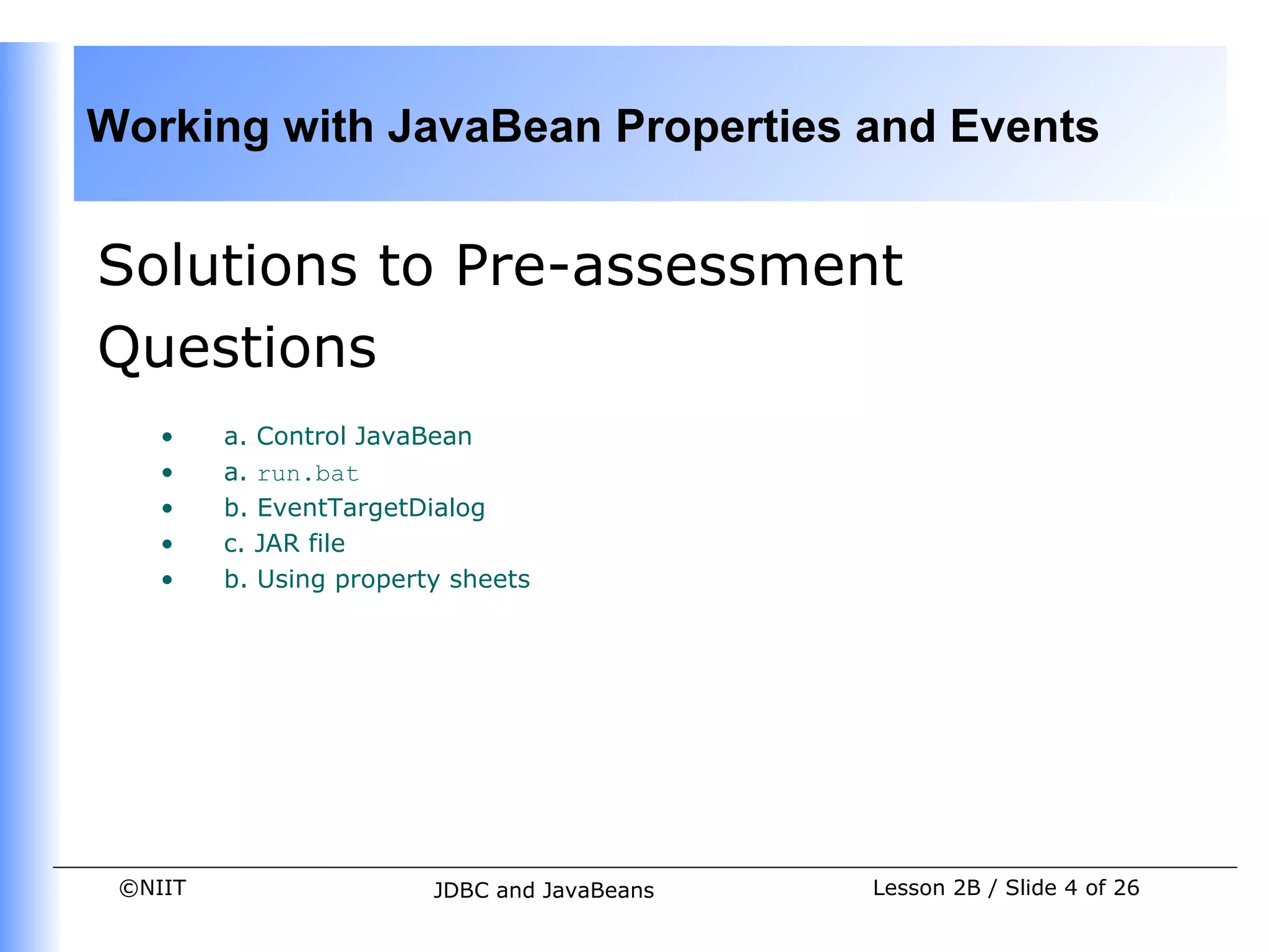 Working with JavaBean Properties and Events


Solutions to Pre-assessment
Questions
    •    a. Control JavaBean
    •    a. run.bat
    •    b. EventTargetDialog
    •    c. JAR file
    •    b. Using property sheets




 ©NIIT                   JDBC and JavaBeans   Lesson 2B / Slide 4 of 26
 