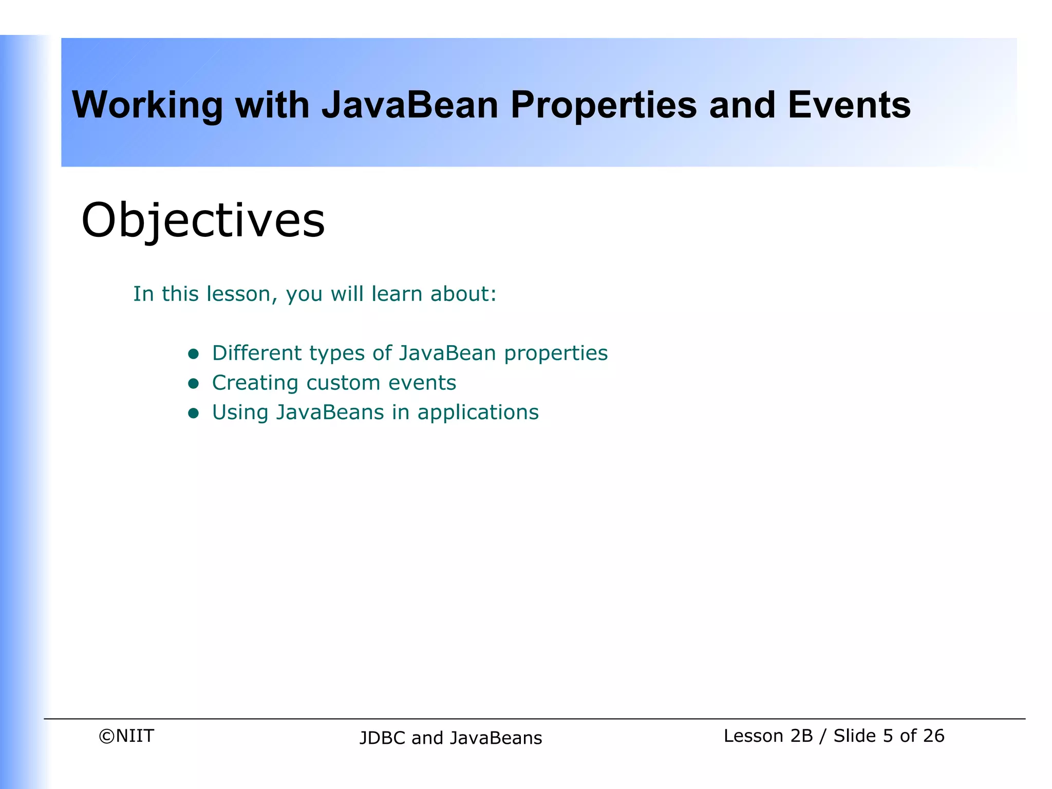 Working with JavaBean Properties and Events


Objectives
    In this lesson, you will learn about:


         •   Different types of JavaBean properties
         •   Creating custom events
         •   Using JavaBeans in applications




 ©NIIT                     JDBC and JavaBeans         Lesson 2B / Slide 5 of 26
 