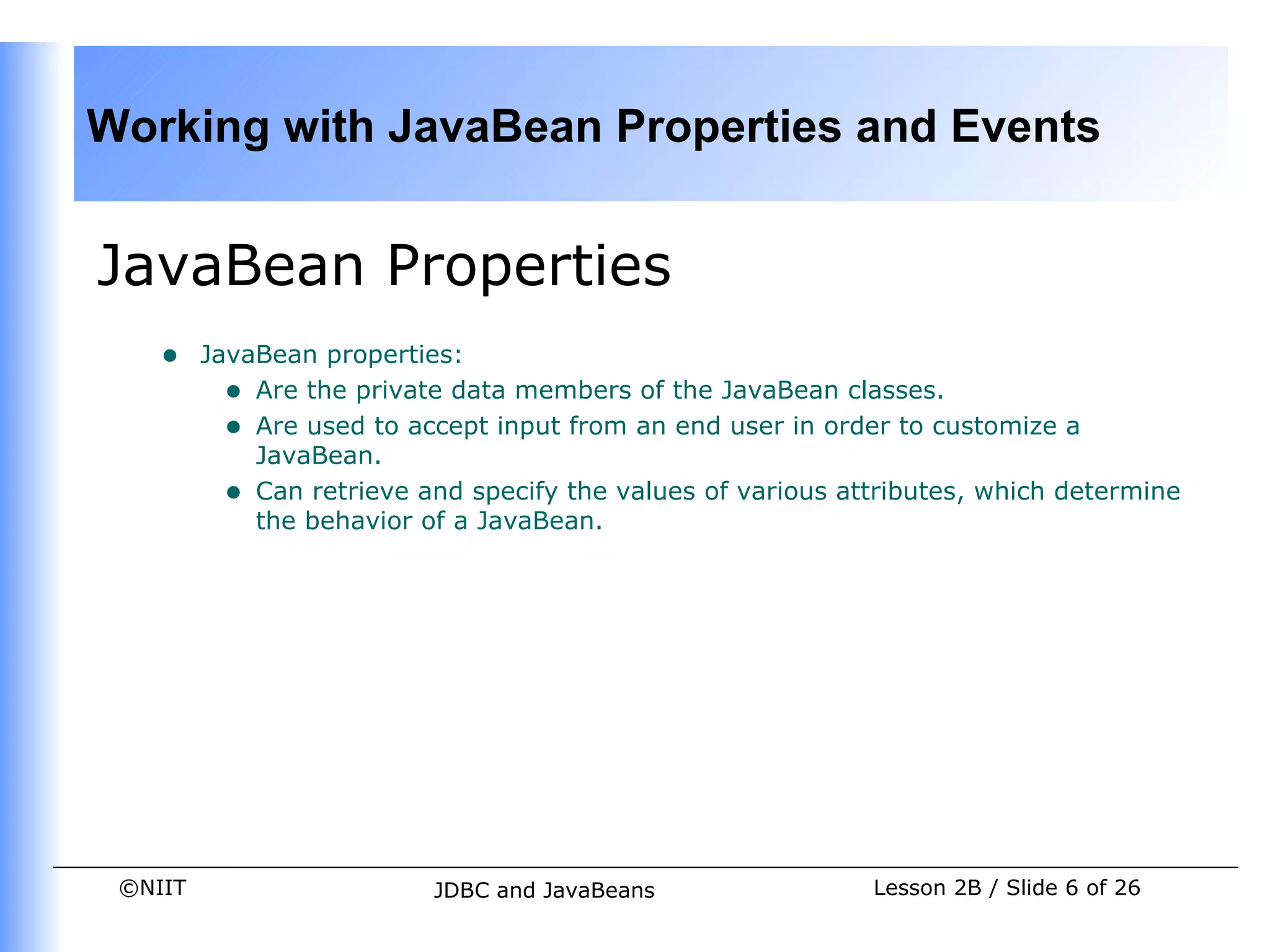 Working with JavaBean Properties and Events


JavaBean Properties
    •    JavaBean properties:
           • Are the private data members of the JavaBean classes.
           • Are used to accept input from an end user in order to customize a
             JavaBean.
           • Can retrieve and specify the values of various attributes, which determine
             the behavior of a JavaBean.




 ©NIIT                     JDBC and JavaBeans                 Lesson 2B / Slide 6 of 26
 