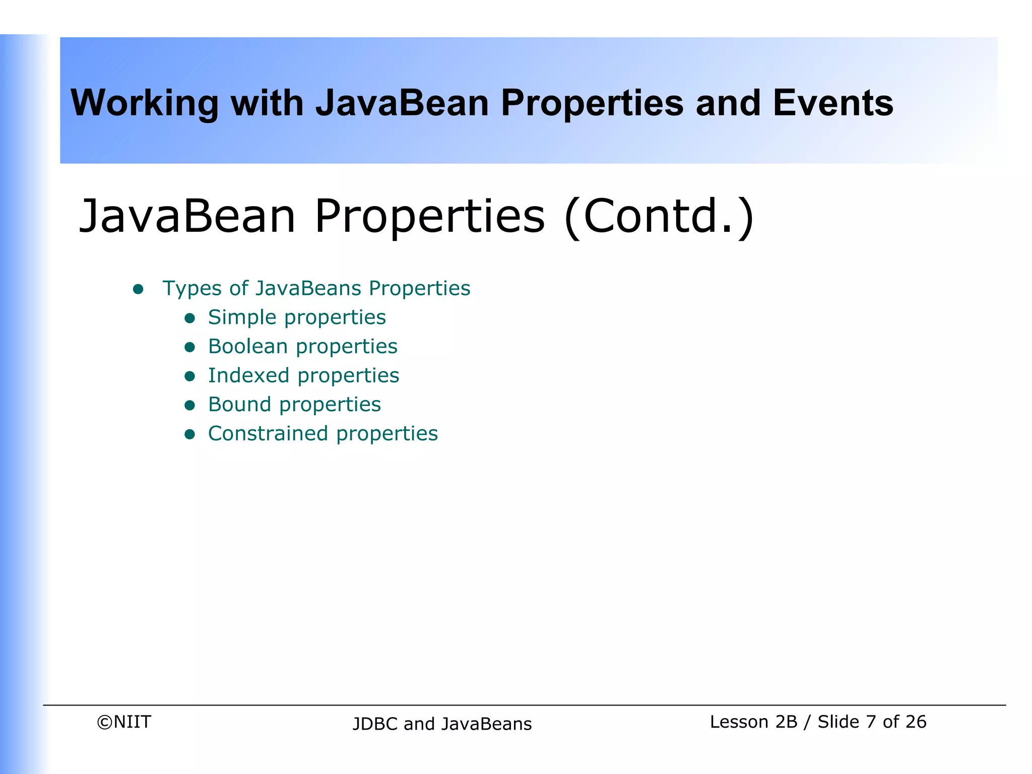 Working with JavaBean Properties and Events


JavaBean Properties (Contd.)
    •    Types of JavaBeans Properties
           • Simple properties
           • Boolean properties
           • Indexed properties
           • Bound properties
           • Constrained properties




 ©NIIT                    JDBC and JavaBeans   Lesson 2B / Slide 7 of 26
 