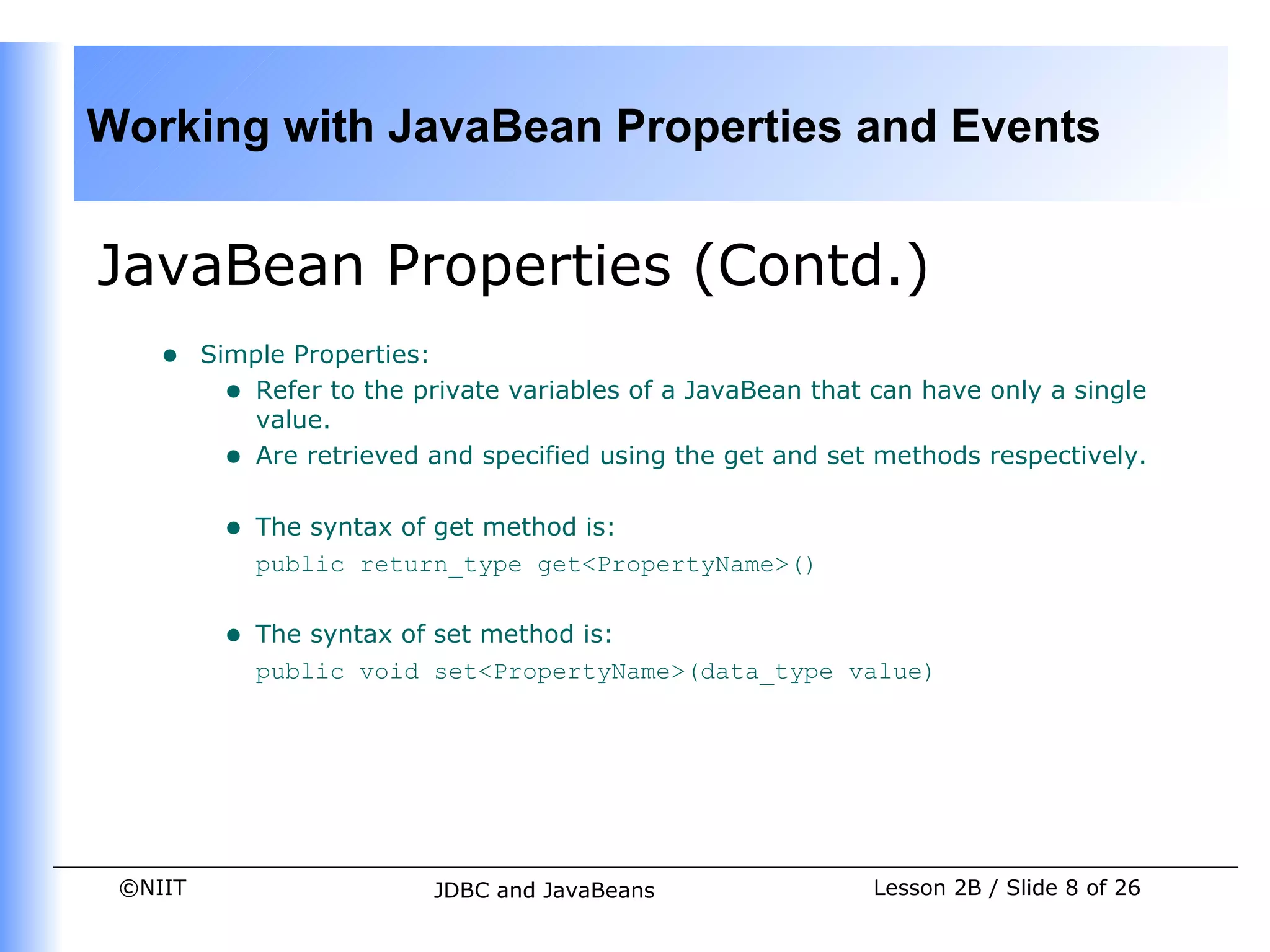 Working with JavaBean Properties and Events


JavaBean Properties (Contd.)
    •    Simple Properties:
           • Refer to the private variables of a JavaBean that can have only a single
             value.
           • Are retrieved and specified using the get and set methods respectively.

          •   The syntax of get method is:
              public return_type get<PropertyName>()


          •   The syntax of set method is:
              public void set<PropertyName>(data_type value)




 ©NIIT                     JDBC and JavaBeans                  Lesson 2B / Slide 8 of 26
 