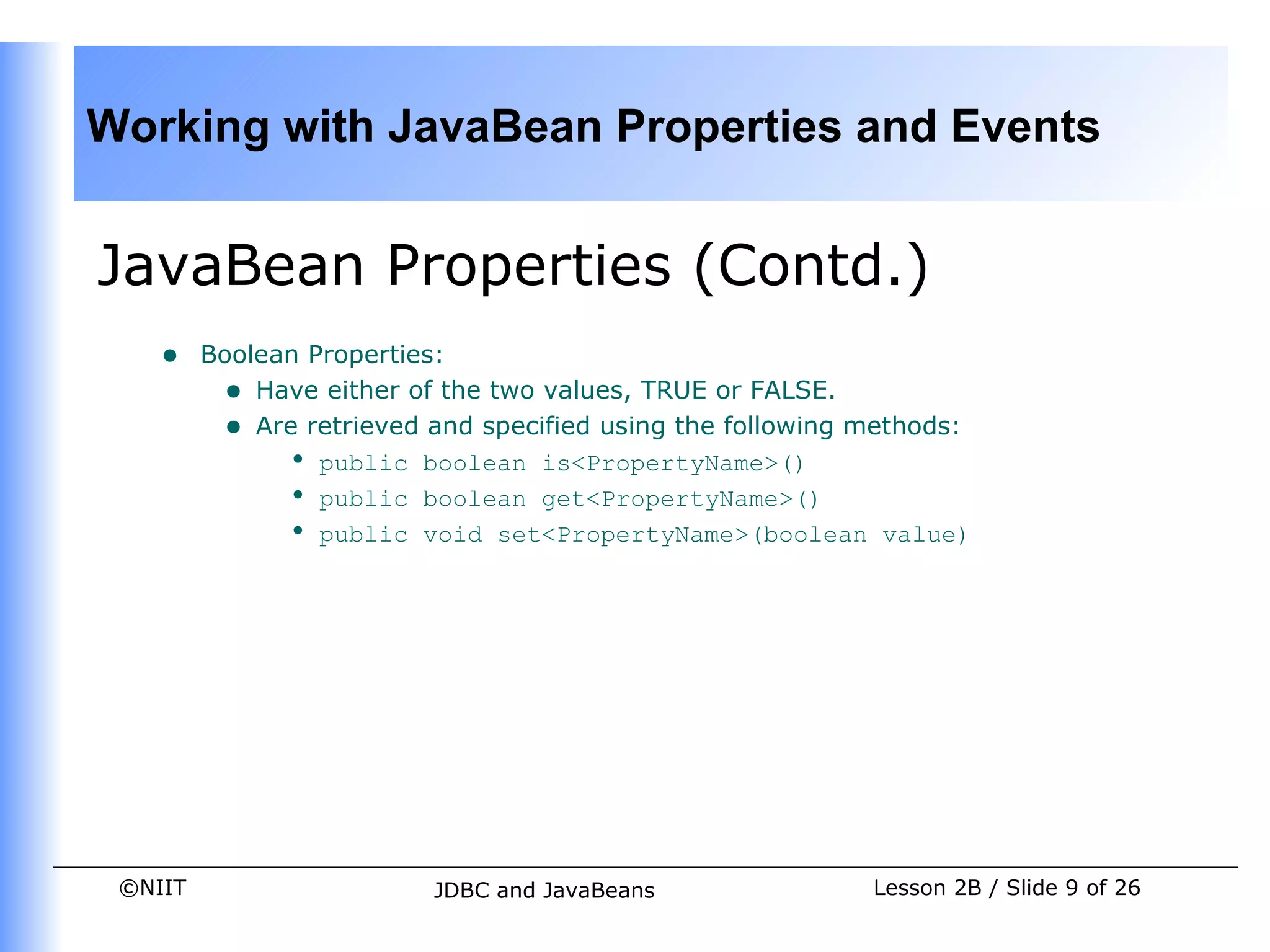 Working with JavaBean Properties and Events


JavaBean Properties (Contd.)
    •    Boolean Properties:
          • Have either of the two values, TRUE or FALSE.
          • Are retrieved and specified using the following methods:
               • public boolean is<PropertyName>()
               • public boolean get<PropertyName>()
               • public void set<PropertyName>(boolean value)




 ©NIIT                    JDBC and JavaBeans                Lesson 2B / Slide 9 of 26
 