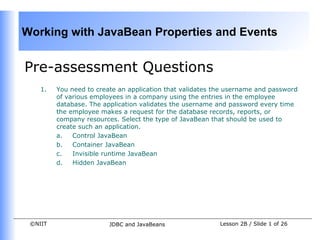 Working with JavaBean Properties and Events


Pre-assessment Questions
    1.   You need to create an application that validates the username and password
         of various employees in a company using the entries in the employee
         database. The application validates the username and password every time
         the employee makes a request for the database records, reports, or
         company resources. Select the type of JavaBean that should be used to
         create such an application.
         a.   Control JavaBean
         b.   Container JavaBean
         c.   Invisible runtime JavaBean
         d.   Hidden JavaBean




 ©NIIT                   JDBC and JavaBeans                Lesson 2B / Slide 1 of 26
 