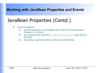 Working with JavaBean Properties and Events


JavaBean Properties (Contd.)
    •    Bound Properties:
          • Are the properties of a JavaBean that inform its listeners about
              changes in its values.
          • Are implemented using the PropertyChangeSupport class and its
              methods.
          • Are always registered with an external event listener.




 ©NIIT                  JDBC and JavaBeans             Lesson 2B / Slide 11 of 26
 