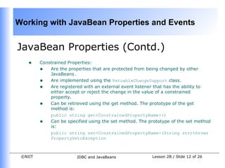 Working with JavaBean Properties and Events


JavaBean Properties (Contd.)
    •    Constrained Properties:
         • Are the properties that are protected from being changed by other
             JavaBeans.
         • Are implemented using the VetoableChangeSupport class.
         • Are registered with an external event listener that has the ability to
             either accept or reject the change in the value of a constrained
             property.
         • Can be retrieved using the get method. The prototype of the get
             method is:
             public string get<ConstrainedPropertyName>()
         • Can be specified using the set method. The prototype of the set method
             is:
             public string set<ConstrainedPropertyName>(String str)throws
             PropertyVetoException



 ©NIIT                  JDBC and JavaBeans              Lesson 2B / Slide 12 of 26
 